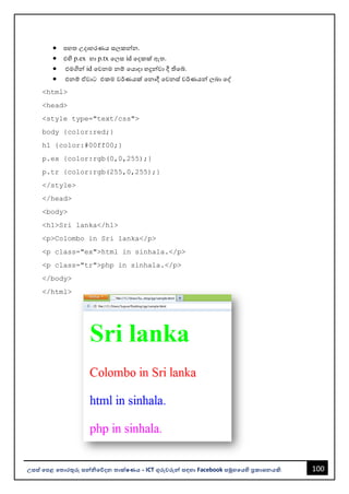 100
උසස් පෙළ ප ොරතුරු සන්නිපේදන ොක්ෂණය - ICT ගුරුවරුන්න සඳහො Facebook සමූහපයහි ප්‍රකොශනයකි.
• පහත උදොහරණය සලකන්නන.
• එහි p.ex හො p.tx වලස id වදකක් ඇත.
• එමගින්න id වවනම නම් වයොදො හදුන්නවො දී තිවබ්.
• එනම් ඒවොට එකම වර්ණයක් වනොදී වවනස් වර්ණයන්න ලෙො වද්
<html>
<head>
<style type="text/css">
body {color:red;}
h1 {color:#00ff00;}
p.ex {color:rgb(0,0,255);}
p.tr {color:rgb(255,0,255);}
</style>
</head>
<body>
<h1>Sri lanka</h1>
<p>Colombo in Sri lanka</p>
<p class="ex">html in sinhala.</p>
<p class="tr">php in sinhala.</p>
</body>
</html>
 