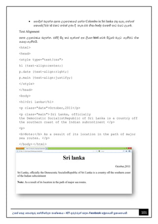 101
උසස් පෙළ ප ොරතුරු සන්නිපේදන ොක්ෂණය - ICT ගුරුවරුන්න සඳහො Facebook සමූහපයහි ප්‍රකොශනයකි.
• වහොදින්න ෙලන්නන.ඉහත උදොහරණවේ යන්නන Colombo in Sri lanka රතු පැහැ ගත්වත්
වකවස්ද?එම id එකට නමක් ලෙො දී නැත.එම ිසො body එවකහි පොට එයට ලැවබ්.
Text Alignment
පහත උදොහරණය ෙලන්නන. එහිදී සිදු කර ඇත්වත් අප ලියන text වවබ් පිටුවේ මැදට ගැනීමට ඒක
වයොදො ගැනීමයි.
<html>
<head>
<style type="text/css">
h1 {text-align:center;}
p.date {text-align:right;}
p.main {text-align:justify;}
</style>
</head>
<body>
<h1>Sri lanka</h1>
<p class="date">October,2011</p>
<p class="main"> Sri Lanka, officially
the Democratic SocialistRepublic of Sri Lanka is a country off
the southern coast of the Indian subcontinent </p>
<p>
<b>Note:</b> As a result of its location in the path of major
sea routes. </p>
</body> </html>
 
