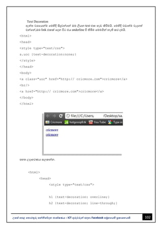 102
උසස් පෙළ ප ොරතුරු සන්නිපේදන ොක්ෂණය - ICT ගුරුවරුන්න සඳහො Facebook සමූහපයහි ප්‍රකොශනයකි.
Text Decoration
ඇත්ත වශවයන්නම වමහිදී සිදුවන්නවන්න ඔෙ ලියන text එක හැඩ කිරීමයි. වමහිදී වඩොත්ම වැදගත්
වන්නවන්න,ඔෙ link එකක් වදන විට එය underline වී තිබීම වමමගින්න නැති කර දමයි.
<html>
<head>
<style type="text/css">
a.uoc {text-decoration:none;}
</style>
</head>
<body>
<a class="uoc" href="http:// cricmore.com">cricmore</a>
<br/>
<a href="http:// cricmore.com">cricmore</a>
</body>
</html>
පහත උදොහරණය සලකන්නන.
<html>
<head>
<style type="text/css">
h1 {text-decoration: overline;}
h2 {text-decoration: line-through;}
 