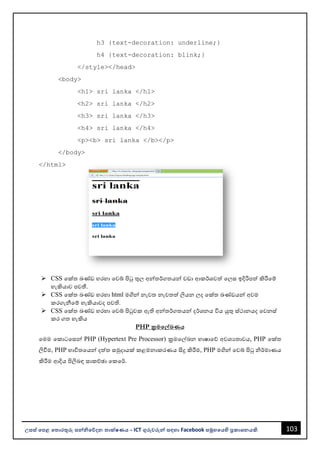 103
උසස් පෙළ ප ොරතුරු සන්නිපේදන ොක්ෂණය - ICT ගුරුවරුන්න සඳහො Facebook සමූහපයහි ප්‍රකොශනයකි.
h3 {text-decoration: underline;}
h4 {text-decoration: blink;}
</style></head>
<body>
<h1> sri lanka </h1>
<h2> sri lanka </h2>
<h3> sri lanka </h3>
<h4> sri lanka </h4>
<p><b> sri lanka </b></p>
</body>
</html>
➢ CSS වක්ත ඛණ්ඩ හරහො වවබ් පිටු තුල අන්නතර්ගතයන්න වඩො ආකර්ශවත් වලස ඉදිරිපත් කිරීවම්
හැකියොව පවතී.
➢ CSS වක්ත ඛණ්ඩ හරහො html මගින්න නැවත නැවතත් ලියන ලද වක්ත ඛණ්ඩයන්න අවම
කරගැනීවම් හැකියොවද පවති.
➢ CSS වක්ත ඛණ්ඩ හරහො වවබ් පිටුවක ඇති අන්නතර්ගතයන්න දර්ශනය විය යුතු ස්ථොනයද වවනස්
කර ගත හැකිය
PHP ක්‍රමපේඛණය
වමම වකොටවසන්න PHP (Hypertext Pre Processor) ක්‍රමවල්ඛන භොෂොවේ අවශයතොවය, PHP වක්ත
ලිවීම, PHP භොවිතවයන්න දත්ත සමුදොයක් කළමනොකරණය සිදු කිරීම, PHP මගින්න වවබ් පිටු ිර්මොණය
කිරීම ආදිය පිලිෙඳ සොකච්ඡො වකවර්.
 