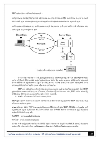 104
උසස් පෙළ ප ොරතුරු සන්නිපේදන ොක්ෂණය - ICT ගුරුවරුන්න සඳහො Facebook සමූහපයහි ප්‍රකොශනයකි.
PHP ක්‍රමවල්ඛන භොවිතවේ අවශයතොව -
අන්නතර්ජොලය ජනප්‍රිය වීමත් සමගම වවබ් පොදක වයදුම් සංවර්ධනය කිරීම හො භොවිතය වැදගත් අංගයක්
ෙවට පත්වී ඇත. වවබ් පොදක වයදුම් වස්වො ලොභී - වස්වො දොයක ආකෘතිය මත පදනම් වී ඇත.
වස්වො දොයක පරිගණකය තුල වස්වො දොයක වයදුම් මෘදුකොංගය ඇති අතර වස්වො ලොභී පරිගණක තුල
වස්වො ලොභී වයදුම් මෘදුකොංග ඇත.
(වස්වොලොභී- වස්වොදොයක ආකෘතිය)
මීට වපර ඉවගනගත් HTML ක්‍රමවල්ඛන භොෂොව මගින්න සිදු කරනුවේ වවබ් අතිරික්සුවක් හරහො
දත්ත ඉදිද්රිපත් කිරීම පමණි. නමුත් ක්‍රමවල්ඛයක් මගින්න සිදු කරන ගණනය කිරීම්, දත්ත සමුදොයක්
සමග සම්ෙන්නධ වී සිදු කරන විවිධ ක්‍රියො ආදිය සිදු කිරීමට HTML භොෂොව වයොදොගත වනොහැකිය. වමම
වමවහයුම් සිදුවන්නවන්න වස්වො දොයක පරිගණක අන්නතවේ ය.
PHP යනු වමවැි වයදුම් සංවර්ධනය සඳහො වයොදොගත හැකි ක්‍රමවල්ඛන භොෂොවකි. එනම් PHP
ක්‍රමවල්ඛන භොෂොව වස්වො දොයක පරිගණක පරිසරයක ක්‍රියොත්මක වේ. තවද PHP ගතික වවබ් පිටු
ිර්මොණය කිරීම සඳහො වයොදොගන්නනො ක්‍රමවල්ඛන භොෂොවකි.
1. PHP - පරිගණකවේ ස්ථොපනය කරගැනීම -
PHP ක්‍රමවල්ඛන භොෂොව වයොදොවගන වක්තකරණය කිරීම සඳහො පළමුවවන්නම PHP, පරිගණකය තුල
ස්ථොපනය කර ගත යුතුය.
www.php.net මගින්න PHP ෙොගතකර ස්ථොපනය කිරීමට හැකි වුවත් PHP, MYSQL හො Apache ති
පැවක්ජයක් වලස පැමිවණන XAMPP Server වහෝ WAMP Server පරිගණකය තුල ස්ථොපනය
කරගැනීම වඩොත් පහසු වේ.
XAMPP - www.apachefriends.org
WAMP - www.wampserver.com
එවස්ම PHP පහසුවවන්න වක්තකරණය කිරීම සඳහො වක්තකරණ මෘදුකොංගයක් (IDE එකක්) ස්ථොපනය
කර ගැනීම අවශය වේ. ඒ සඳහො Notepad++, Brackets, Sublime Text වයොදොගත හැකිය.
 