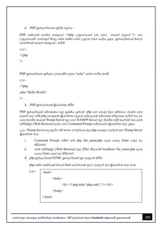 105
උසස් පෙළ ප ොරතුරු සන්නිපේදන ොක්ෂණය - ICT ගුරුවරුන්න සඳහො Facebook සමූහපයහි ප්‍රකොශනයකි.
<html>
<body>
<h1><? php echo “php code”; ?></h1>
</body>
</html>
2. PHP ක්‍රමවල්ඛනයක මූලික වූහය -
PHP වක්තයක් ආරම්භ කරනුවේ <?php උසුලනවයන්න වන අතර අවසන්න වනුවේ ?> යන
උසුලනවයි. අවනකුත් සියලු වක්ත ඛණ්ඩ වමම උසුලන අතර වයදිය යුතුය. ක්‍රමවල්ඛනවේ ඕනෑම
වගන්නතියක් අවසන්න කරනුවේ ; මගිි.
උදො:-
<?php
?>
PHP ක්‍රමවල්ඛයක ප්‍රතිදොන ලෙොගැනීම සඳහො “echo” යන්නන භොවිත කරයි.
උදො:-
<?php
echo “Hello World”;
?>
3. PHP ක්‍රමවල්ඛයක් ක්‍රියොත්මක කිරීම
PHP ක්‍රමවල්ඛයක් පරිගණකය තුල සුරැකිය යුත්වත් .php යන වගොනු දිගුව සහිතවය. එවස්ම වපර
සඳහන්න කල පරිදි php වගොනුවක් ක්‍රියොත්මක වනුවේ වස්වොදොයක පරිගණක පරිසරයක ෙැවින්න එය අප
වපර ස්ථොපිත කරගත් Wamp Server තුල වහෝ XAMPP Server තුල ියමිත පරිදි තැන්නපත් කර වවබ්
අතිරික්සුව (Web Browser) හරහො වහෝ Command Prompt භොවිතවයන්න ක්‍රියොත්මක කල යුතුය.
උදො:- Wamp Server සැලකූ විට එහි www ව ෝල්ඩරය තුල php වගොනුව තැන්නපත් කර Wamp Server
ක්‍රියොත්මක කර,
i. Command Prompt මගින්න නම් php file_name.php වලස වයොදො Enter යතුර තද
කිරීවමන්න.
ii. වවබ් අතිරික්සුව (Web Browser) තුල ලිපින තීරුවවහි localhost/ file_name.php වලස
වයොදො Enter යතුර තද කිරීවමන්න.
4. php ක්‍රමවල්ඛයක් HTML ක්‍රමවල්ඛයක් තුල ඇතුලත් කිරීම
php වක්ත ඛණ්ඩයක් ඕනෑම html වල්ඛනයක් තුලට ඇතුලත් කර ක්‍රියොත්මක කල හැක.
උදො:-
 