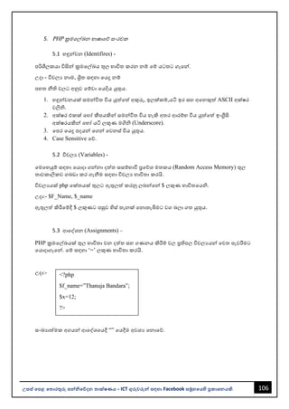 106
උසස් පෙළ ප ොරතුරු සන්නිපේදන ොක්ෂණය - ICT ගුරුවරුන්න සඳහො Facebook සමූහපයහි ප්‍රකොශනයකි.
<?php
$f_name=”Thanuja Bandara”;
$x=12;
?>
5. PHP ක්‍රමවල්ඛන භොෂොවේ සංරචක
5.1 හඳුන්නවන (Identifires) -
පරිශීලකයො විසින්න ක්‍රමවල්ඛය තුල භොවිත කරන නම් වම් යටතට ගැවන්න.
උදො - විචලය නොම, ශ්‍රිත සඳහො වයදූ නම්
පහත නීති වලට අනුව වම්වො වයදිය යුතුය.
1. හඳුන්නවනයක් සමන්නවිත විය යුත්වත් අකුරු, ඉලක්කම්,යටි ඉර සහ අවනකුත් ASCII අක්ෂර
වලිි.
2. අක්ෂර එකක් වහෝ කීපයකින්න සමන්නවිත විය හැකි අතර ආරම්භ විය යුත්වත් ඉංග්‍රීසි
අක්ෂරයකින්න වහෝ යටි ලකුණ මගිි (Underscore).
3. වපර වයදූ පදයන්න වගන්න වවනස් විය යුතුය.
4. Case Sensitive වේ.
5.2 විචලය (Variables) -
වමවහයුම් සඳහො වයොදො ගන්නනො දත්ත සසම්භොවී ප්‍රවේශ මතකය (Random Access Memory) තුල
තොවකොලිකව ගෙඩො කර ගැනීම සඳහො විචලය භොවිතො කරයි.
විචලයයක් php වක්තයක් තුලට ඇතුලත් කරනු ලෙන්නවන්න $ ලකුණ භොවිතවයි.
උදො:- $F_Name, $_name
ඇතුලත් කිරීවම්දී $ ලකුණට පසුව හිස් තැනක් වනොතැබීමට වග ෙලො ගත යුතුය.
5.3 ආවද්ශන (Assignments) –
PHP ක්‍රමවල්ඛයක් තුල භොවිතො වන දත්ත සහ ගණනය කිරීම් වල ප්‍රතිපල විචලයයන්න වවත පැවරීමට
වයොදොගැවන්න. වම් සඳහො ‘=’ ලකුණ භොවිතො කරයි.
උදො:-
සංඛයොත්මක අගයන්න ආවද්ශවයදී “” වයදීම අවශය වනොවේ.
 