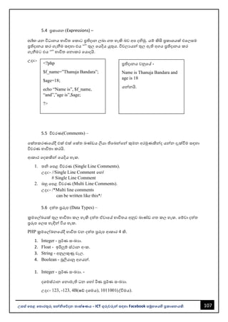 107
උසස් පෙළ ප ොරතුරු සන්නිපේදන ොක්ෂණය - ICT ගුරුවරුන්න සඳහො Facebook සමූහපයහි ප්‍රකොශනයකි.
<?php
$f_name=”Thanuja Bandara”;
$age=18;
echo “Name is”, $f_name,
“and”,”age is”,$age;
?>
ප්‍රතිදොනය වනුවේ -
Name is Thanuja Bandara and
age is 18
යන්නනයි.
5.4 ප්‍රකොශන (Expressions) –
echo යන විධොනය භොවිත වකොට ප්‍රතිදොන ලෙො ගත හැකි ෙව අප දිමු. යම් කිසි ප්‍රකොශයක් එවලසම
ප්‍රතිදොනය කර ගැනීම සඳහො එය “” තුල වයදිය යුතුය. විචලයයන්න තුල ඇති අගය ප්‍රතිදොනය කර
ගැනීමට එය “” භොවිත වනොකර වයොදයි.
උදො:-
5.5 විවරණ(Comments) –
වක්තකරණවේදී එක් එක් වක්ත ඛණ්ඩය ලියො තිවෙන්නවන්න කුමන අරමුණකින්නද යන්නන දැක්වීම සඳහො
විවරණ භොවිතො කරයි.
ආකොර වදකකින්න වයදිය හැක.
1. ති වපළ විවරණ (Single Line Comments).
උදො:- //Single Line Comment වහෝ
# Single Line Comment
2. ෙහු වපළ විවරණ (Multi Line Comments).
උදො:- /*Multi line comments
can be written like this*/
5.6 දත්ත ප්‍රරූප (Data Types) –
ක්‍රමවල්ඛයක් තුල භොවිතො කල හැකි දත්ත ඒවොවේ භොවිතය අනුව ඛොණ්ඩ ගත කල හැක. වම්වො දත්ත
ප්‍රරූප වලස හැඳින්න විය හැක.
PHP ක්‍රමවල්ඛනවේදී භොවිත වන දත්ත ප්‍රරූප ආකොර 4 කි.
1. Integer - පුර්ණ සංඛයො.
2. Float - ඉපිලුම් ස්ථොන අංක.
3. String - අනුලකුණු වැල.
4. Boolean - බූලියොනු අගයන්න.
1. Integer - පුර්ණ සංඛයො. -
දශමස්ථොන වනොමැති ධන වහෝ රිණ පූර්ණ සංඛයො.
උදො:- 123, -123, 4B(ෂඩ් දශමය), 1011001(ද්විමය).
 