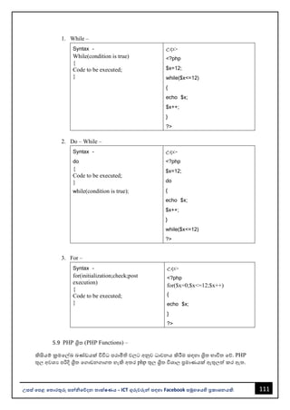 111
උසස් පෙළ ප ොරතුරු සන්නිපේදන ොක්ෂණය - ICT ගුරුවරුන්න සඳහො Facebook සමූහපයහි ප්‍රකොශනයකි.
1. While –
Syntax –
While(condition is true)
{
Code to be executed;
}
උදො:-
<?php
$x=12;
while($x<=12)
{
echo $x;
$x++;
}
?>
2. Do – While –
Syntax –
do
{
Code to be executed;
}
while(condition is true);
උදො:-
<?php
$x=12;
do
{
echo $x;
$x++;
}
while($x<=12)
?>
3. For –
Syntax –
for(initialization;check;post
execution)
{
Code to be executed;
}
උදො:-
<?php
for($x=0;$x<=12;$x++)
{
echo $x;
}
?>
5.9 PHP ශ්‍රිත (PHP Functions) –
කිසියම් ක්‍රමවල්ඛ ඛණ්ඩයක් විවිධ පරොමිති වලට අනුව ධොවනය කිරීම සඳහො ශ්‍රිත භොවිත වේ. PHP
තුල අවශය පරිදි ශ්‍රිත වගොඩනගොගත හැකි අතර php තුල ශ්‍රිත විශොල ප්‍රමොණයක් ඇතුලත් කර ඇත.
 