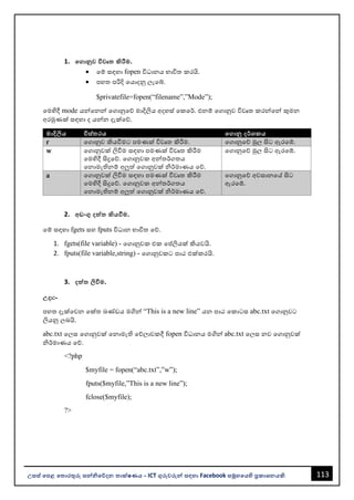 113
උසස් පෙළ ප ොරතුරු සන්නිපේදන ොක්ෂණය - ICT ගුරුවරුන්න සඳහො Facebook සමූහපයහි ප්‍රකොශනයකි.
1. පගොනුව විවෘ කිරීම.
• වම් සඳහො fopen විධොනය භොවිත කරයි.
• පහත පරිදි වයොදනු ලැවබ්.
$privatefile=fopen(“filename”,”Mode”);
වමහිදී mode යන්නවනන්න වගොනුවේ මොදිලිය අදහස් වකවර්. එනම් වගොනුව විවෘත කරන්නවන්න කුමන
අරමුණක් සඳහො ද යන්නන දැක්වේ.
මොදිලිය විස් රය පගොනු දර්ශකය
r වගොනුව කියවීමට පමණක් විවෘත කිරීම. වගොනුවේ මුල සිට ඇරවේ.
w වගොනුවක් ලිවීම සඳහො පමණක් විවෘත කිරීම
වමහිදී සිදුවේ. වගොනුවක අන්නතර්ගතය
වනොමැතිනම් අලුත් වගොනුවක් ිර්මොණය වේ.
වගොනුවේ මුල සිට ඇරවේ.
a වගොනුවක් ලිවීම සඳහො පමණක් විවෘත කිරීම
වමහිදී සිදුවේ. වගොනුවක අන්නතර්ගතය
වනොමැතිනම් අලුත් වගොනුවක් ිර්මොණය වේ.
වගොනුවේ අවසොනවේ සිට
ඇරවේ.
2. අඩංගු දත්ත කියවීම.
වම් සඳහො fgets සහ fputs විධොන භොවිත වේ.
1. fgets(file variable) - වගොනුවක එක වප්තලියක් කියවයි.
2. fputs(file variable,string) - වගොනුවකට පොඨ එක්කරයි.
3. දත්ත ලිවීම.
උදො:-
පහත දැක්වවන වක්ත ඛණ්ඩය මගින්න “This is a new line” යන පොඨ වකොටස abc.txt වගොනුවට
ලියනු ලෙයි.
abc.txt වලස වගොනුවක් වනොමැති වේලොවකදී fopen විධොනය මගින්න abc.txt වලස නව වගොනුවක්
ිර්මොණය වේ.
<?php
$myfile = fopen(“abc.txt”,”w”);
fputs($myfile,”This is a new line”);
fclose($myfile);
?>
 