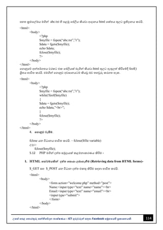114
උසස් පෙළ ප ොරතුරු සන්නිපේදන ොක්ෂණය - ICT ගුරුවරුන්න සඳහො Facebook සමූහපයහි ප්‍රකොශනයකි.
පහත ක්‍රමවල්ඛය මගින්න abc.txt හි පළමු වප්තලිය කියවො ආදොනය html වක්තය තුලට ප්‍රතිදොනය කරයි.
<html>
<body>
<?php
$myfile = fopen(“abc.txt”,”r”);
$data = fgets($myfile);
echo $data;
fclose($myfile);
?>
</body>
</html>
වගොනුවේ අන්නතර්ගතය වරකට එක වප්තලියක් ෙැගින්න කියවො html තුලට ඇතුලත් කිරීවම්දී feof()
ශ්‍රිතය භොවිත කරයි. එමගින්න වගොනුව අවසොනයටම කියූ ෙව තහවුරු කරගත හැක.
<html>
<body>
<?php
$myfile = fopen(“abc.txt”,”r”);
while(!feof($myfile)
{
$data = fgets($myfile);
echo $data,”<br>”;
}
fclose($myfile);
?>
</body>
</html>
4. පගොනුව වැසීම.
fclose යන විධොනය භොවිත කරයි. – fclose($file variable)
උදො:-
fclose($myfile);
5.12 PHP මගින්න දත්ත සමුදොයක් කළමනොකරණය කිරීම -
1. HTML පෙෝරමයකින්න දත්ත පසොයො බොගැනීම (Retrieving data from HTML forms)-
$_GET සහ $_POST යන විධොන දත්ත එකතු කිරීම සඳහො භොවිත කරයි.
<html>
<body>
<form action=”welcome.php” method=”post”>
Name:<input type=”text” name=”name”><br>
Email:<input type=”text” name=”email”><br>
<input type=”submit”>
</form>
</body>
</html>
 