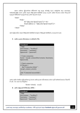 115
උසස් පෙළ ප ොරතුරු සන්නිපේදන ොක්ෂණය - ICT ගුරුවරුන්න සඳහො Facebook සමූහපයහි ප්‍රකොශනයකි.
ඉහත වක්තය ක්‍රියොත්මක කිරීවමන්න පසු අදොළ ක්වෂ්ත්‍ර වලට සම්පුර්ණ කල වතොරතුරු
welcome.php වවත යැවීම සඳහො http post method වයොදො ගැවන්න. echo විධොනය සමග විචලයන්න
ඇතුලත් කිරීවමන්න ඇතුලත් කල දත්ත ෙලොගත හැක.
<html>
<body>
Hi<?php echo $post[“name”];?><br>
Email address is: <?php echo $post[“email”];?>
</body>
</html>
ඉහත ක්‍රියොවලිය සඳහො http post method වවනුවට http get method ද වයොදොගත හැක.
2. පස්වො දොයක ෙරිගණකය හ සම්බන්නධ්‍ වීම.
Procedural
<?php
$servername = "localhost";
$username = "username";
$password = "password";
// Create connection
$conn = mysqli_connect($servername, $username,
$password);
// Check connection
if (!$conn) {
die("Connection failed: " .
mysqli_connect_error());
}
echo "Connected successfully";
?>
වමම වක්ත ඛණ්ඩය ක්‍රියොත්මක ූ වහොම වස්වොදොයක පරිගණකය සමග ඇති සම්ෙන්නධතොවය විසන්නධි
වී යයි. ඊට වපර එය සිඳලීමට
$conn->close(); වයොදයි.
3. දත්ත සමුදොයක් ිර්මොණය කිරීම -
Procedural
<?php
$servername = "localhost";
$username = "username";
$password = "password";
 