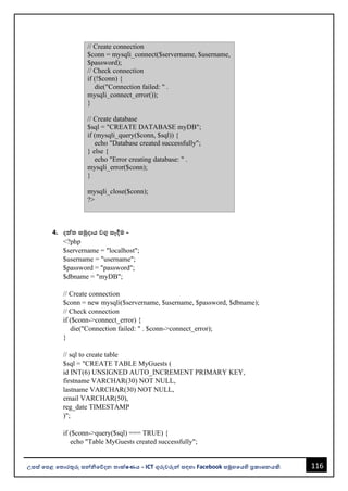 116
උසස් පෙළ ප ොරතුරු සන්නිපේදන ොක්ෂණය - ICT ගුරුවරුන්න සඳහො Facebook සමූහපයහි ප්‍රකොශනයකි.
// Create connection
$conn = mysqli_connect($servername, $username,
$password);
// Check connection
if (!$conn) {
die("Connection failed: " .
mysqli_connect_error());
}
// Create database
$sql = "CREATE DATABASE myDB";
if (mysqli_query($conn, $sql)) {
echo "Database created successfully";
} else {
echo "Error creating database: " .
mysqli_error($conn);
}
mysqli_close($conn);
?>
4. දත්ත සමුදොය වගු සෑදීම -
<?php
$servername = "localhost";
$username = "username";
$password = "password";
$dbname = "myDB";
// Create connection
$conn = new mysqli($servername, $username, $password, $dbname);
// Check connection
if ($conn->connect_error) {
die("Connection failed: " . $conn->connect_error);
}
// sql to create table
$sql = "CREATE TABLE MyGuests (
id INT(6) UNSIGNED AUTO_INCREMENT PRIMARY KEY,
firstname VARCHAR(30) NOT NULL,
lastname VARCHAR(30) NOT NULL,
email VARCHAR(50),
reg_date TIMESTAMP
)";
if ($conn->query($sql) === TRUE) {
echo "Table MyGuests created successfully";
 