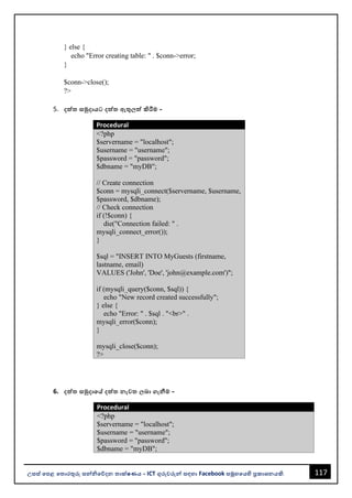 117
උසස් පෙළ ප ොරතුරු සන්නිපේදන ොක්ෂණය - ICT ගුරුවරුන්න සඳහො Facebook සමූහපයහි ප්‍රකොශනයකි.
} else {
echo "Error creating table: " . $conn->error;
}
$conn->close();
?>
5. දත්ත සමුදොයට දත්ත ඇතු ත්ත කිරීම -
Procedural
<?php
$servername = "localhost";
$username = "username";
$password = "password";
$dbname = "myDB";
// Create connection
$conn = mysqli_connect($servername, $username,
$password, $dbname);
// Check connection
if (!$conn) {
die("Connection failed: " .
mysqli_connect_error());
}
$sql = "INSERT INTO MyGuests (firstname,
lastname, email)
VALUES ('John', 'Doe', 'john@example.com')";
if (mysqli_query($conn, $sql)) {
echo "New record created successfully";
} else {
echo "Error: " . $sql . "<br>" .
mysqli_error($conn);
}
mysqli_close($conn);
?>
6. දත්ත සමුදොපේ දත්ත නැව බො ගැනීම -
Procedural
<?php
$servername = "localhost";
$username = "username";
$password = "password";
$dbname = "myDB";
 