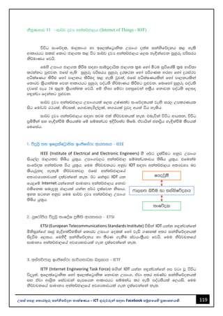 119
උසස් පෙළ ප ොරතුරු සන්නිපේදන ොක්ෂණය - ICT ගුරුවරුන්න සඳහො Facebook සමූහපයහි ප්‍රකොශනයකි.
ිපුණතොව 11 - id¾j øjH wka;¾cd,h (Internet of Things - IOT)
úúO ixfõol" uDÿldx. yd bf,lafg%dksl Wmdx. o;a; ikaksfõokh l< yels
wdldrhg ilia fldg cd,.; l< úg id¾j øjH wka;¾cd,h f,i ye¢kafjk iqyqre mßirh
ks¾udKh fjhs'
fuys Wmdx. cd,.; lsÍu i|yd idïm%odhsl cd,.; l%u fyda ógu iqúfYaIS l%u Ndú;d
lrkakg mq¿jk' tfia we;s iqyqre mßirh iqyqre ÿrl:k fyda mß.Kl yryd fyda ÿria:j
wëlaIKh lsÍu fyda md,kh lsÍuo l< yels jqj;a" tfia wëlaIKhlska fyda md,khlska
f;drj l%shd;aul fjk wdldrhg iqyqre moaO;s ks¾udKh lsÍug mq¿jk' fndfyda iqyqre moaO;s
ojfia meh 24 ;=<u l%shd;aul fjhs' fï ksid fïjd myiqfjka wl%Sh fkdjk moaO;s f,io
y÷kajd fokakg mq¿jk'
id¾j øjH wka;¾cd,h Wmdx.hla f,i WIaK;aj ixfõolhla jeks ir, WmlrKhl
isg fudag¾ r:hla" ksjila" f.dvke.s,a,la" k.rhla jqjo wh;a úh yelsh'
id¾j øjH wka;¾cd,h i|yd ;ju tla ks¾jpkhla ke;' tneúka úúO wdh;k" úúO
m%ñ;Ska iy ye¢kaùï lSmhlau fï iïnkaOj bÈßm;aj ;sfí' tajdhska ckm%sh ye¢kaùï lSmhla
fufiah'
1' úÿ,s iy bf,lafg%dksl bxðfkare wdh;kh - IEEE
IEEE (Institute of Electrical and Electronic Engineers) yS w¾: ±laùug wkqj Wmdx.
ish,a, cd,.;j ;sìh hq;=h' Wmdx.j,g wka;¾cd, iïnkaO;djh ;sìh hq;=h' tfukau
ixfõol wka;¾.; úh hq;=h' fuu ks¾jpkhg wkqj IOT i|yd wka;¾cd,h w;HjYH nj
lshejqko we;eï ks¾jpkj, tfia wka;¾cd,fha
w;HjYH;djhla olajkafka ke;' Bg fya;=j IOT hk
fhÿfï Internet hkafkka idudkH wka;¾cd,h fkdj
tlsfkl ine÷kq cd,hla hkak w¾: ±lafjk ksidh'
by; igyk wkqj fuu id¾j øjH wka;¾cd, Wmdx.
;sìh hq;=h'
2' hqfrdamSh úÿ,s ixfoaY m%ñ;s wdh;kh - ETSI
ETSI (European Telecommunications Standards Institute) úiska IOT hkak y÷kajkafka
ñksiqkaf.a Rcq ueÈy;aùulska f;drj Wmdx. folla fyda jeä .Kkla w;r ikaksfõokhla
isÿùu f,ih' fuys§ ikaksfõokh yd ;SrK .ekSu iajhxl%Shj fjhs' fuu ks¾jpkfha
idudkH wka;¾cd,fha wjYH;djhla .ek ±lafjkafka ke;'
3. wka;¾cd, bxðfkare ld¾hidOl n,ldh - IETF
IETF (Internet Engineering Task Force) uÕska IOT hkak y÷kajkafka wm jgd jQ úúO
úoHq;a" bf,lafg%dksl fyda bf,lafg%dksl fkdjk Wmdx." tajd w;r wLKav ikaksfõokhla
iy tajd wdY%s; fiajdjka iemfhk wdldrhg iïnkaO lr we;s moaO;shla f,his' fuu
ks¾jpkfha idudkH wka;¾cd,fha wjYH;djhla .ek ±lafjkafka ke;'
 