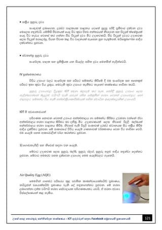 121
උසස් පෙළ ප ොරතුරු සන්නිපේදන ොක්ෂණය - ICT ගුරුවරුන්න සඳහො Facebook සමූහපයහි ප්‍රකොශනයකි.
• il%Sh iqyqre øjH
ix{djla ,ndf.k" ÿria: md,lhl md<kh hgf;a iqÿiq mßÈ m%;spdr olajk øjH
fuf,i y÷kajhs' hïlsis mSvkhla fhÿ úg l=vd úNj wka;rhla ksmojk iy úoHq;a lafIa;%hla
fh¥ úg yevh fjkia lr .kakd mSv úoHq;a øjH óg WodyrKhs' mSv úoHq;a øjHg WodyrK
f,i úoHq;a Trf,daiq" mshk újD; l< úg jdokhla wefik iqN me;=ïm;a" uhsfl%daf*dak wdÈh
olajkakg mq¿jk'
• iaj;ka;% iqyqre øjH
ixfõol" md,l iy m%;sl%shl hk ish,a, iys; øjH fukñka ye¢kafjhs'
IV iQlaIulrKh
úúO Wmdx. j,g ixfõol iy mßm: iïnkaO lsÍfï § tu ixfõol iy wfkl=;a
mßm: b;d l=vd úh hq;=h' fujeks l=vd Wmdx. ;ekSug kefkda ;dlaIKh Ndú;d lrhs'
iqyqre Wmdx.j, ÈhqKqj IOT i|yd n,mEï lr we;' fuys§ iqyqre Wmdx. f,i
ye¢kafjkafka íÆgQ;a" jhs*hs jeks /yeka rys; iïuq;Ska yryd fjk;a Wmdx.j,g fyda
cd,j,g iïnkaO úh yels wka;¾l%shdldÍ;ajhla iys; iajdëk bf,lafg%dksla Wmdx.hs'
IOT ys wjYH;djhka
mß.Kl fkdjk fjk;a Wmdx. wka;¾cd,h yd iïnkaO lsÍug Wjukd jkafka tajd
wka;¾cd,h yryd md<kh lsÍug nj oksuq' óg WodyrKhla f,i ksjfia úÿ,s n,anhla
wka;¾cd,h yryd md<kh lsÍu" ksjfia we;s úÿ,s mxldjla ÿria: ia:dkhl isg wl%Sh lsÍu
wdÈh ±laùug mq¿jk' fï wdldrfha úúO fhÿï .Kkdjla j¾;udkh fjk úg Ndú;d fjhs'
tu fhÿï my; wdldrj,ska j¾. lrkakg mq¿jk'
1) f.dvkeÕs,s iy ksfjia i|yd jk fhÿï'
fïjdg WodyrK f,i iqyqre n,aí" iqyqre ma,.a" iqyqre w.=¿ wdÈh y÷kajd fokakg
mq¿jk' fïjdg wu;rj my; ±lafjk Wmdx.o fuu fhÿïj,g .efkhs'
Air Quality Egg (AQE)
fuuÕska .Dyia: mßirh ;=< mj;sk ldnkavfhdlaihsâ m%udKh"
khsg%cka vfhdlaihsâ m%udKh jeks foa y÷kd.kakg mq¿jk' fï yryd
,nd.kakd o;a; jhs*hs yryd fiajdodhl mß.Klhlg hjhs' ta yryd wjYH
úiaf,aIKhka l< yelsh'
 
