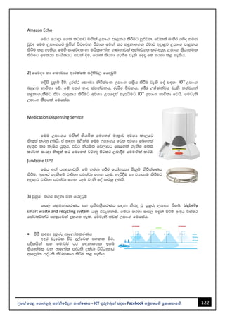 122
උසස් පෙළ ප ොරතුරු සන්නිපේදන ොක්ෂණය - ICT ගුරුවරුන්න සඳහො Facebook සමූහපයහි ප්‍රකොශනයකි.
Amazon Echo
fuh fhdod f.k lgy~ uÕska Wmdx. md<kh lsÍug mq¿jk' fjk;a ndysr Yío iuÕ
jqjo fuu Wmdx.hg uqúka msgfjk úOdk fjka lr y÷kdf.k tajdg wod<j Wmdx. md<kh
lsÍu l< yelsh' fuys ixfõol yd uhsl%f*dak .Kkdjla wka;¾.; lr we;' Wmdx. l%shd;aul
lsÍug wu;rj ix.S;hg ijka §u" fmd;a lshjd .ekSu jeks foao fï yryd l< yelsh'
2) ffjoH yd fi!LHh wdrlaIl moa;sj, fhojqï
yÈis ±kqï §ï" ÿria: fi!LH ksÍlaIK Wmdx. il%Sh lsÍu jeks foa i|yd IOT Wmdx.
nyq,j Ndú;d fõ' fï w;r yDo iamkaOkh" reêr mSvkh" YÍr WIaK;ajh jeks ;;ajhka
y÷kd.ekSug tajd md,kh lsÍug wjYH Wmfoia iemhSug IOT Wmdx. Ndú;d fjhs' fujeks
Wmdx. lSmhla fufiah'
Medication Dispensing Service
fuu Wmdx.h uÕska kshñ; fnfy;a ud;%dj wjYH ld,hg
ksl=;a lrkq ,nhs' ta i|yd uq,skau fuu Wmdx.h fj; wjYH fnfy;a
we;=¿ lr ;eìh hq;=h' túg kshñ; fõ,djg fnfy;a .ekSu u;la
lrjk ix{d ksl=;a lr fnfy;a j¾.o msg;g ,nd§u fuuÕska lrhs'
Jawbone UP2
fuh w;a m<|kdjls' fï yryd YÍr fhda.H;d ñkqï ksÍlaIKh
lsÍu" wdydr .ekSfï jd¾;d mj;ajd f.k hEu" weú§u yd jHdhdu lsÍug
wod<j jd¾;d mj;ajd f.k hEu jeks foa lrkq ,nhs'
3) iqyqre k.r i|yd jk fhojqï
li, l<ukdlrKh iy m%;spl%SlrKh i|yd ksmo jQ iqyqre Wmdx. ;sfí' bigbelly
smart waste and recycling system hkq tjekakls' fïjd yryd li, n÷ka msÍï wdÈh úia;r
fiajlhskag myiqfjka ±k.; yel' fujeks ;j;a Wmdx. fufiah'
• ù:s i|yd iqyqre wdf,dallrKh
w÷r jefgk úg ±,afjk mykl isg"
mÈlhska iy fudag¾ r: y÷kdf.k bfí
l%shd;aul jk wdf,dal moaO;s olajd úúOdldr
wdf,dal moaO;s ks¾udKh lsÍu l< yelsh'
 