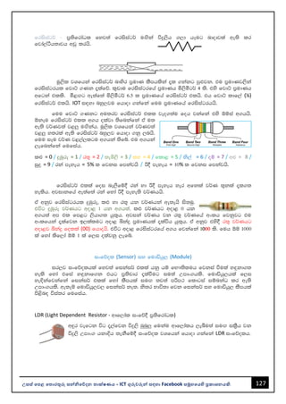 127
උසස් පෙළ ප ොරතුරු සන්නිපේදන ොක්ෂණය - ICT ගුරුවරුන්න සඳහො Facebook සමූහපයහි ප්‍රකොශනයකි.
frisiag¾ - m%;sfrdaOl fyj;a frisiag¾ uÕska úÿ,sh .,d hEug ndodjla we;s lr
fjda,aàh;djh wvq lrhs'
uQ,sl jYfhka frisiag¾ ndysr m%udK lSmhlska ±l .kakg mq¿jk' tu m%udKj,ska
frisiagrhl fjdÜ .Kk ±lafõ' l=vdu frisiagrfha m%udKh ñ,sóg¾ 4 ls' tys fjdÜ m%udKh
wfgka tlls' ó<Õg we;af;a ñ,sóg¾ 6'5 l m%udKfha frisiag¾ tlhs' th fjdÜ ldf,a (¼)
frisiag¾ tlhs' IOT i|yd nyq,ju fhdod .kafka fuu m%udKfha frisiagrhhs'
fuu fjdÜ .Kkg wu;rj frisiag¾ tll jeo.;au foh jkafka tys ´ïia w.hhs'
´kEu frisiag¾ tll w.h olajd ;sfnkafka ta u;
we;s j¾Kj;a j<¨ uÕskah' uQ,sl jYfhka j¾Kj;a
j<¨ y;rla we;s frisiag¾ nyq,j fhdod .kq ,nhs'
fuu iEu j¾K j<,a,lgu w.hka ;sfí' tu w.hka
,efnkafka fufiah'
l¿ = 0 / ÿUqre = 1 / r;= = 2 / ;eô,s = 3 / ly = 4 / fld< = 5 / ks,a = 6 / oï = 7 / w¿ = 8 /
iqÿ = 9 / rka meyeh = 5% l fjki fmkajhs / ß§ meyeh = 10% l fjki fmkajhs'
frisiag¾ tlla foi ne,Sfï§ rka yd ß§ meyeh yer wfkla j¾K ;=kla ±l.;
yelsh' wjidkfha we;af;a rka fyda ß§ meye;s j¾Khhs'
ta wkqj frisiagrhl ÿUqre" l¿ yd r;= hk j¾Khka we;ehs is;uq'
túg ÿUqre j¾Khg wod< 1 hk w.h;a" l¿ j¾Khg wod< 0 hk
w.h;a wm tl fm<g ,shd.; hq;=h' wjika j¾Kh jk r;= j¾Kfha wxlh fjkqjg tu
wxlfhka ±lafjk b,lalug wod< ìkaÿ m%udKhla ±laúh hq;=h' ta wkqj tys§ r;= j¾Khg
wod<j ìkaÿ folla (00) fhdohs' túg wod< frisiagrfha w.h fjkafka 1000 ls' fuh ´ï 1000
la fyda lsf,da ´ï 1 la f,i olajkq ,efí'
ixfõol (Sensor) iy fudähq, (Module)
ir,j ixfõolhla fyj;a fikai¾ tlla hkq hï fN!;sluh fjkia ùula y`ÿkd.;
yels fyda tfia y`ÿkdf.k thg m%;spdr ±laùug iu;a Wmdx.hls' fudähq,hla f,i
ye¢kafjkafka fikai¾ tlla fyda lSmhla iuÕ ;j;a mßm: fldgia iïnkaO lr we;s
Wmdx.hls' we;eï fudähq,j, fikai¾ ke;' ks;r Ndú;d fjk fikai¾ iy fudähq, lSmhla
ms<sn| úia;r fufiah'
LDR (Light Dependent Resistor - wdf,dal ixfõ§ m%;sfrdaOl)
w÷r jefgk úg ±,afjk úÿ,s nqnq¨ fukau wdf,dalh ,eîu;a iuÕ il%Sh jk
úÿ,s Wmdx. hkdÈh ;ekSfï§ ixfõol jYfhka fhdod .kafka LDR ixfõolh'
 