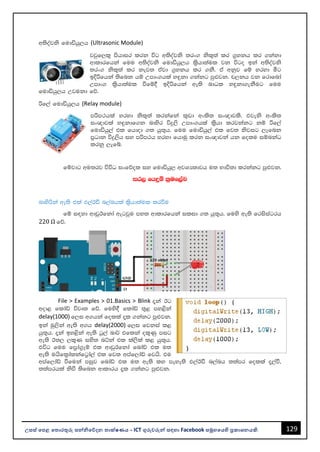129
උසස් පෙළ ප ොරතුරු සන්නිපේදන ොක්ෂණය - ICT ගුරුවරුන්න සඳහො Facebook සමූහපයහි ප්‍රකොශනයකි.
w;soajks fudähq,h (Ultrasonic Module)
jjqf,l= mshdir lrk úg w;soajks ;rx. ksl=;a lr .%ykh lr .kakd
wdldrfhka fuu w;soajks fudähq,h l%shd;aul jk úgo bka w;soajks
;rx. ksl=;a lr kej; tajd .%ykh lr .kS' ta wkqj fï yryd óg
bÈßfhka ;sfnk hï Wmdx.hla y÷kd .kakg mq¿jk' p,kh jk frdfnda
Wmdx. l%shd;aul ùfï§ bÈßfhka we;s ndOl y÷kd.ekSug fuu
fudähq,h Wjukd fõ'
ßf,a fudähq,h (Relay module)
mßm:hla yryd ksl=;a lrkafka l=vd wxls; ix{djls' tjeks wxls;
ix{djla y÷kdf.k ndysr úÿ,s Wmdx.hla l%shd lrjkakg kï ßf,a
fudähq,a tl fhdod .; hq;=h' fuu fudähq,a tl fj; ksjig ,efnk
m%Odk úÿ,sh iy mßm:h yryd fhduq lrk ix{djka hk folu iïnkaO
lrkq ,efí'
fïjdg wu;rj úúO ixfõol iy fudähq, wjYH;djh u; Ndú;d lrkakg mq¿jk'
ir, fhÿï l%uf,aL
ndysßka we;s tla t,aBã n,anhla l%shd;aul lrùu
fï i|yd wdvqBfkda wegjqu my; wdldrfhka ilid .; hq;=h' fuys we;s frisiagrh
220 Ω fõ'
File > Examples > 01.Basics > Blink ±ka Bg
wod< fldaâ újD; fõ' fuys§ fldaâ ;=< my<ska
delay(1000) f,i w.hka folla ±l .kakg mq¿jk'
bka uq,ska we;s w.h delay(2000) f,i fjkia l<
hq;=h' ±ka by<ska we;s gQ,a nd¾ tflka ol=Kq mig
we;s B;, ,l=K iys; nÜka tl la,sla l< hq;=h'
túg fuu fm%da.%Eï tl wdvqBfkda fndaâ tl u;
we;s uhsfl%dalkafg%da,a tl fj; wmaf,daâ fjhs' tu
wmaf,daâ ùfuka miqj fndaâ tl u; we;s ly meye;s t,aBã n,anh ;;amr folla ±,aù"
;;amrhla ksù ;sfnk wdldrh ±l .kakg mq¿jk'
 