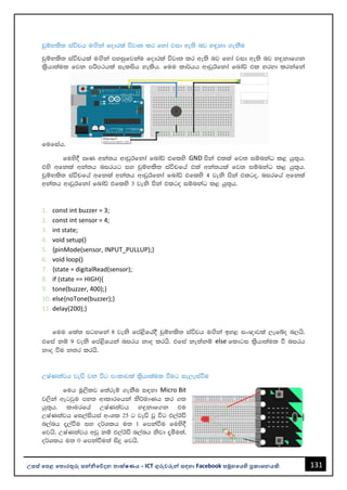 131
උසස් පෙළ ප ොරතුරු සන්නිපේදන ොක්ෂණය - ICT ගුරුවරුන්න සඳහො Facebook සමූහපයහි ප්‍රකොශනයකි.
pqïNls; iaúph uÕska fodrla újD; lr fyda jid we;s nj y÷kd .ekSu
pqïNls; iaúphla uÕska myiqfjkau fodrla újD; lr we;s nj fyda jid we;s nj y÷kdf.k
l%shd;aul fjk mßm:hla ielish yelsh' fuu ld¾hh wdvqBfkda fndaâ tl yryd lrkafka
fufiah'
fuys§ RK wka;h wdvqBfkda fndaâ tflys GND mska tlla fj; iïnkaO l< hq;=h'
tys wfkla wka;h nirhg iy pqïNls; iaúpfha tla wka;hla fj; iïnkaO l< hq;=h'
pqïNls; iaúpfha wfkla wka;h wdvqBfkda fndaâ tflys 4 jeks mska tlgo" nirfha wfkla
wka;h wdvqBfkda fndaâ tflys 3 jeks mska tlgo iïnkaO l< hq;=h'
1. const int buzzer = 3;
2. const int sensor = 4;
3. int state;
4. void setup()
5. {pinMode(sensor, INPUT_PULLUP);}
6. void loop()
7. {state = digitalRead(sensor);
8. if (state == HIGH){
9. tone(buzzer, 400);}
10. else{noTone(buzzer);}
11. delay(200);}
fuu fla; igyfka 8 jeks fma<sfha§ pqïNls; iaúph uÕska by< ix{djla ,efío n,hs'
tfia kï 9 jeks fma<sfhka nirh kdo lrhs' tfia ke;akï else fldgi l%shd;aul ù nirh
kdo ùu k;r lrhs'
WIaK;ajh jeä jk úg mxldjla l%shd;aul ùug ie,eiaùu
fuh uQ,slj f;areï .ekSu i|yd Micro Bit
j,ska wegjqu my; wdldrfhka ks¾udKh lr .;
hq;=h' ldurfha WIaK;ajh y÷kdf.k tu
WIaK;ajh fi,aishia wxYl 25 g jeä jQ úg t,aBã
n,anh ±,aùu iy o¾Ylh u; 1 fmkaùu fuys§
fjhs' WIaK;ajh wvq kï t,aBã n,anh ksjd ±óu;a"
o¾Ylh u; 0 fmkaùu;a isÿ fjhs'
 