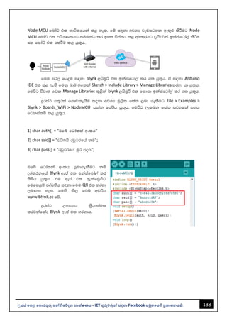133
උසස් පෙළ ප ොරතුරු සන්නිපේදන ොක්ෂණය - ICT ගුරුවරුන්න සඳහො Facebook සමූහපයහි ප්‍රකොශනයකි.
Node MCU fndaâ tl Ndú;fhka l< yel' fï i|yd wjYH jevigyk we;=¿ lsÍug Node
MCU fndaâ tl mß.Klhg iïnkaO lr by; úia;r l< wdldrhg v%hsj¾ia bkaiafgda,a lsÍu
iy fmdaÜ tl f;aÍu l< hq;=h'
fuu ir, fhÿu i|yd blynk ,hsn%ß tl bkaiafgda,a lr .; hq;=h' ta i|yd Arduino
IDE tl ;=< we;s fukq nd¾ tflka Sketch > Include Library > Manage Libraries yryd hd hq;=h'
fuúg újD; fjk Manage Libraries ;=<ska blynk ,hsn%ß tl fidhd bkaiafgda,a lr .; hq;=h'
ÿria: h;=rla f.dvkeÕSu i|yd wjYH uQ,sl fla; ,nd .ekSug File > Examples >
Blynk > Boards_WiFi > NodeMCU hkak f;aßh hq;=h' fuúg ,efnk fla; igyfka my;
fjkialï l< hq;=h'
1) char auth[] = "Tfí fgdalka wxlh"
2) char ssid[] = "jhs*hs rjqgrfha ku";
3) char pass[] = "rjqgrfha uqr moh";
Tfí fgdalka wxlh ,nd.ekSug kï
ÿrl:kfha Blynk wema tl bkaiafgda,a lr
;sìh hq;=h' tu wema tl wekafv%hsâ
fufyhqï moaO;sh i|yd fuu QR tl yryd
,nd.; yel' fuys ks, fjí wvúh
www.blynk.cc fõ'
ÿria: Wmdx.h l%shd;aul
lrjkafkao Blynk wema tl yrydh'
 