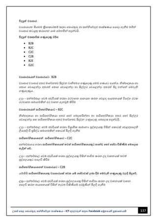 137
උසස් පෙළ ප ොරතුරු සන්නිපේදන ොක්ෂණය - ICT ගුරුවරුන්න සඳහො Facebook සමූහපයහි ප්‍රකොශනයකි.
විදුත්ත වයොෙොර
වයොපොරhl සියළුම ක්‍රියොකොරකම් සදහො වතොරතුරු හො සන්නිවේදන තොක්ෂණය වයොදො ගැනීම මගින්න
වයොපොර කටයුතු කරවගන යොම වමනමින්න හදුන්නවයි.
විදුත්ත jHdmdරික ගණුපදණු ව¾ග
• B2B
• B2C
• C2C
• C2B
• B2E
• G2C
වයොෙොරපයන්න වයොෙොරයට- B2B
වයොපොර වයොපොර අතර මොග¾ගතව සිදුවන වොිජමය ගණුවදණු වමම ගණයට අයත්ය. ිශ්පොදකයො හො
වතොග වවවළන්නදො අතරත් වතොග වවවළන්නදො හො සිල්ලර වවවළන්නදො අතරත් සිදු වන්නවන්න වමවැි
ගණුවදණුය.
උදො - අන්නතර්ජොල වවබ් අඩවියක් හරහො රථවොහන ආනයන කරන වවළඳ ආයතනයක් විවද්ශ රටක
රථවොහන සමොගමකින්න රථ වොහන ඇනවුම් කිරීම
වයොෙොරපයන්න ෙොරිපභෝගිකයොට - B2C
ිශ්පොදකයො හො පොරිවභෝගිකයො අතර වහෝ වෙදොහරින්නනො හො පොරිවභෝගිකයො අතර වහෝ සිල්ලර
වවවළන්නදො සහ පොරිවභෝගිකයො අතර මොග¾ගතව සිදුවන .KqfoKq fuf,ස හදුන්නවයි.
උදො - අන්නතර්ජොල වවබ් අඩවියක් හරහො විශ්‍රොමික සොමොනය පුද්ගලයකු විසින්න වකොටස් වවළඳපවලහි
ලියොපදිංචි ප්‍රසිද්ධ සමොගමකින්න වකොටස් මිලදී ගැනීම
ෙොරිපභෝගිකයොපගන්න ෙොරිපභෝගිකයොට - C2C
අන්නත¾ජොගය හරහො ෙොරිපභෝගිකපයක් වත්ත ෙොරිපභෝගිකපයකුට භොන්නඩ පහෝ පස්වො විකිණීම පමප ස
හැදින්න පේ.
උදො - අන්නතර්ජොල වවබ් අඩවියක් හරහො පුද්ගලයකු විසින්න භොවිත කරන ලද වොහනයක් තවත්
පුද්ගලයකුට අවලවි කිරීම
ෙොරිපභෝගිකයොපගන්න වයොෙොරයට - C2B
යම්කිසි ෙොරිපභෝගිකපයකු වයොෙොරයක් පව යම් පස්වොවක් බො දීම පමවැි ගණුපදණු ව දි සිදුපේ.
උදො - අන්නතර්ජොල වවබ් අඩවියක් හරහො පුද්ගලවයකු විසින්න භොවිතො කරන ලද වොහනයක් වොහන
අවලවි කරන ආයතනයක් විසින්න නැවත විකිණීවම් අරමුණින්න මිලදී ගැනීම
 