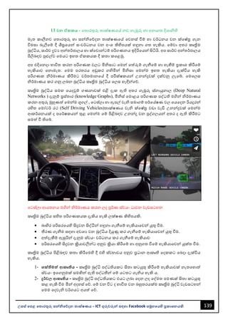 139
උසස් පෙළ ප ොරතුරු සන්නිපේදන ොක්ෂණය - ICT ගුරුවරුන්න සඳහො Facebook සමූහපයහි ප්‍රකොශනයකි.
13 වන ඒකකය - වතොරතුරු තොක්ෂණවේ නව නැඹුරු හො අනොගත දිශොිති
මෑත කොලීනව වතොරතුරු හො සන්නිවේදන තොක්ෂණවේ වවනස් වීම් හො වර්ධනය වන ක්වෂ්ත්‍ර ගැන
විමසො ෙැලීවම් දී ශීඝ්‍රවයන්න සංවර්ධනය වන අංශ කිහිපයක් හඳුනො ගත හැකිය. වම්වො අතර කෘත්‍රිම
බුද්ධිය, සොර්ව ද්‍රවය අන්නතර්ජොලය හො ක්වවොන්නටම් පරිගණනය ඉදිරිවයන්න සිටියි. අප සොර්ව අන්නතර්ජොලය
පිලිෙඳව පුළුල්ව වමයට ඉහත ඒකකයක දී කතො කවළමු.
අප එදිවනදො භොවිත කරන පරිගණක වලට මිිසොට වමන්න වත්රුම් ගැනීවම් හො හැඟීම් ප්‍රකොශ කිරීවම්
හැකියොව වනොමැත. වමම පරතරය අඩුකර ගිමින්න මිිසො වමන්නම ඉහත හැකියො දැක්විය හැකි
පරිගණක ිර්මොණය කිරීමට වර්තමොනවේ දී පරීක්ෂකයන්න උනන්නදුවක් දක්වනු ලැවබ්. වමවලස
ිර්මොණය කර ගනු ලෙන බුද්ධිය කෘත්‍රිම බුද්ධිය වලස හැඳින්නවේ.
කෘත්‍රිම බුද්ධිය සමඟ වයදවුම් ගණනොවක් එළි දැක ඇති අතර ගැඹුරු ස්නොයුනොල (Deep Natural
Networks ) දැනුම් ප්‍රස්තොර (knowledge Graphs), මිිස් වමොළය පරිගණක පද්ධති මගින්න ිර්මොණය
කරන අතුරු මුහුණත් වමන්නම ගූගල් , වටස්ලො හො ඇපල් වැි සමොගම් පර්වේෂණ වල වයවදන රියදුරන්න
රහිත වමෝටර් රථ (Self Driving Vehicles)තොක්ෂණය වැි ක්වෂ්ත්‍ර වඩො වැඩි උනන්නදුවක් වමන්නම
ආකර්ශනයක් ද පවර්ෂකයන්න තුළ වමන්නම වම් පිළිෙඳව උනන්නදු වන පුද්ගලයන්න අතර ද ඇති කිරීමට
සමත් වී තිවබ්.
වටස්ලො ආයතනය මගින්න ිර්මොණය කරන ලද පූර්ණ ස්වයං ධොවන වැඩසටහන
කෘත්‍රිම බුද්ධිය සහිත පරිගණකයක දැකිය හැකි ලක්ෂණ කිහිපයකි.
• ෙොහිර පරිසරවයහි සිදුවන සිද්ීන්න හඳුනො ගැනීවම් හැකියොවවන්න යුතු වීම.
• තීරණ ගැනීම සඳහො අවශය වන බුද්ධිය දියුණු කර ගැනීවම් හැකියොවවන්න යුතු වීම.
• අත්දැකීම් ඇසුරින්න දැනුම ස්වයං වර්ධනය කර ගැනීවම් හැකියොව
• පරිසරවයහි සිදුවන ක්‍රියොවලීන්නට අනුව ක්‍රියො කිරීවම් හො අනුගත වීවම් හැකියොවවන්න යුක්ත වීම.
කෘත්‍රිම බුද්ධිය පිළිෙඳව කතො කිරීවමහි දී එහි ස්වභොවය අනුව ප්‍රධොන ආකෘති වදකකට වෙදො දැක්විය
හැකිය.
1- ශක්ිමත්ත ආකෘිය - කෘත්‍රිම බුද්ධි පද්ධතියකට සිතො කටයුතු කිරීවම් හැකියොවක් නැතවහොත්
ස්වයං ඉවගනුමක් සමඟින්න ඇති පද්ධතීන්න වම් යටතට ගැිය හැකි ය.
2- දුර්ව ආකෘිය - කෘත්‍රිම බුද්ධි පද්ධතියකට එයට ලෙො වදන ලද වද්මත පමණක් සිතො කටයුතු
කළ හැකි වීම මින්න අදහස් වේ. වම් වන විට ද භොවිත වන ෙහුතරයක්ම කෘත්‍රිම බුද්ධි වැඩසටහන්න
වමම වදවැි වර්ගයට අයත් වේ.
 