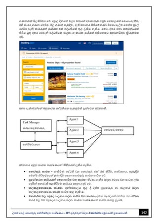 142
උසස් පෙළ ප ොරතුරු සන්නිපේදන ොක්ෂණය - ICT ගුරුවරුන්න සඳහො Facebook සමූහපයහි ප්‍රකොශනයකි.
ගණනොවක් සිදු කිරීමට වේ. අදොල දිනයන්න වලට තමොවේ අවශයතොව අනුව වහෝටලයක් වසොයො ගැනීම,
එහි කොමර ගණන වත්රීම, මිල ගණන්න සැසඳීම , ඇති ස්ථොනය සිතියම් හරහො විමසො ෙැලීම වමන්නම මුදල්
වගවීම වැි කොර්යයන්න රොශයක් එක් පද්ධතියක් තුළ දැකිය හැකිය. වම්වො අතර මනො සම්ෙන්නධයක්
තිබිය යුතු අතර වමවැි පද්ධතියක මෘදුකොංග කොරක රොශයක් එකිවනකට සම්ෙන්නධිතව ක්‍රියොත්මක
වේ.
පහත දැක්වවන්නවන්න ෙහුකොරක පද්ධතියක සැකසුමක් දැක්වවන සටහනකි.
ස්වභොවය අනුව කොරක තොක්ෂණයන්න කිහිපයක් දැකිය හැකිය.
• ප ොරතුරු කොරක - සංකීර්ණ පද්ධති වල වතොරතුරු එක් රැස් කිරීම, ගවේශනය, සැසැඳීම
වමන්නම ිර්වද්ශයන්න ලෙො දීම සඳහො වතොරතුරු කොරක භොවිත වේ.
• පුපරෝකථන කොර්යයන්න සඳහො භොවි වන කොරක- තීරණ ගැනීම සඳහො අවශය වන සොධත ලෙො
වදමින්න අනොවැකි පළකිරීවම් කොර්යය සඳහො උදේ වේ.
• ජ්‍ො කළමනොකරණ කොරක- අන්නතර්ජොලය තුළ දී දත්ත හුවමොරුව හො පොලනය සඳහො
ජොලකළමනොකරණ කොරක භොවිත කළ හැකි ය.
• මහොමොර්ග ව දබද ෙො නය සඳහො භොවි වන කොරක- අධික තදෙදයක් පවතින ජනොකීර්ණ
නගර වල එම තදෙදය පොලනය සඳහො කොරක තොක්ෂණයන්න භොවිත කරනු ලැවබ්.
වතොරතුරු එකතුව
Agent 1
Agent 2
Agent 3
Agent n
Task Manager
කොර්ය කළමනොකරු
සන්නිවේදකයො
 