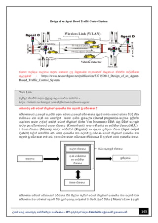 143
උසස් පෙළ ප ොරතුරු සන්නිපේදන ොක්ෂණය - ICT ගුරුවරුන්න සඳහො Facebook සමූහපයහි ප්‍රකොශනයකි.
වොහන තදෙදය පොලනය සඳහො සකසන ලද ෙහුකොරක නැතවහොත් මෘදුකොංග ඒජන්නත පද්ධතියක
සැලසුමක් - https://www.researchgate.net/publication/337150041_Design_of_an_Agent-
Based_Traffic_Control_System
Web Link
වැඩිදුර කියවීම සඳහො මූලොශ්‍ර වලස භොවිත කරන්නන -
https://whatis.techtarget.com/definition/software-agent
පමොනවද පම් පවොන්න ියුමොන්න ආකෘිය ම ෙදනම් වූ ෙරිගණක ?
පරිගණකයට උපවදස් සැපයීම සදහො අවශය උපවදස් පරිගණකය තුළම ගෙඩො වකොට අවශය විටදි ඒවො
භොවිතයට ගත හැකි ෙව වපන්නනුම් කරන ආචිත ක්‍රමවල්ඛ (Stored program)සංකල්පය මුලින්නම
වයෝජනො කරන ලද්වද් වජෝන්න වවොන්න ියුමොන්න (John Von Neumann) විසිි. ඔහු විසින්න සැලසුම්
කරන ලද පරිගණකවේ පොලන එ්කකය (Control unit) අංක ගණිතමය හො තොර්කික එ්කකය(ALU)
/ මතක එ්කකය (Memory unit)/ වරජිස්ටර (Register) හො ආදොන ප්‍රතිදොන එ්කක (Input output
system) වලින්න සමන්නවිත වේ. වමම ආකෘතිය මත පදනම් ූ පරිගණ වවොන්න ියුමොන්න ආකෘතිය මත
පදනම් ූ පරිගණක නම් වේ. අප භොවිත කරන පරිගණක ිර්මොණය වී ඇත්වත් වමම ආකෘතිය මතය.
පරිගණක සම්පත් වේගවයන්න වර්ධනය වීම සිදුවන ෙැවින්න වවොන්න ියුමොන්න ආකෘතිය මත පදනම් වන
පරිගණක මත පමණක් පදනම් වීම දැන්න අපහසු කරුණක් ව තිවබ්. මුවර් රීතිය ( Moore’s Law ) අනුව
ආදොනය ප්‍රතිදොනය
මතක ඒකකය
පොලන ඒකකය
අංක ගණිතමය
හො තොර්කික
ඒකකය
මධය සැකසුම් ඒකකය
 