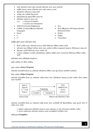 උසස් පෙළ ප ොරතුරු හො සන්නිපේදන ොක්ෂණය- ICT ගුරුවරුන්න ෙමණයි සමූහය
9
• fuu mß.Kl NdIdj by, uÜgfï mß.Kl NdId f,i y`ÿkajhs'
• bx.%Sis NdIdjg iudk mß.Kl NdId fuu .Khg .efka'
• l%uf,aLk iïmdokh myiq lrhs'
• hka;%h u; hemSula isÿfkdfõ'
• l%uf,aLlfhl= mqyqKq lsÍu myiq fõ'
• mßj¾;k uDÿldx. wjYH fõ'
උදො:- 1. සම්ෙොදක (Compiler)
2. අර්ථවිනයොසක (Interpreter)
• FORTAN (Formula Translation)
• COBOL (Common Business Oriental
Languages)
• Pascal
• C
• C++
• Java
• Basic (Beginners All Purpose Symbol
Instruction Code)
• Python
• Delphi
• Visual Basic
lDත්‍රSu nqoaê i`oyd mß.Kl NdId
• ;SrK .ekSu i`oyd mß.Kl udOHh u`.ska ks¾udKh lsÍug Ndú;d lrhs'
• mß.Kl j,g ñksiqka Ndúd;d lrk NdId f;areï .ekSug myiqfjka uDÿldx. ks¾udKhg myiq fõ'
• ksmqK;d moaO;s ks¾udKh i`oyd Ndú;d fõ'
• frdfnda hka;%j,g ixfõ§ W;af;aclj,g m%;spdr ±laùu i`oyd jevigyka ks¾udKh lsÍug Ndú;d
lrhs'
mß.Kl NdId mßj¾;l uDÿldx.
m%Nj fla;h yd úNj fla;h
m%Nj fla;h (Source Program)
mß.Kl NdIdjlska ,shk ,o fla;hla mßj¾;kh lsÍug fmr uq,a msgm; fukñka ye`Èkafõ'
úNj fla;h (Object Program)
mß.Kl NdIdjlska ,shk ,o fla;hla hka;% NdIdj njg mßj¾;kh l,miq ,efnk fla;h úNj fla;h
f,i y`ÿkajhs'
Source Code Object Code (Machine Code)
mß.Kl NdIdjlska ,shk ,o fla;hla hka;% NdIdj njg yerùfï§ tys l%shdldÍ;ajh wkqj m%Odk j¾. 3g
fnÈh yel' tkï"
1' ;=kajk mrïmrdfõ mßj¾;l uDÿldx. f,i iïmdol yd w¾: úkHdil ye`Èkaúh yelsh'
2' fojk mrïmrdfõ mß.Kl uDÿldx. f,i wefiïí,¾ ye`Èkaúh yel'
iïmdol (Compiler)
Input A
Input B
C = A+B
Print C
1010
10000101101
10110
1110111
Translating
Compiler Interpreter
 