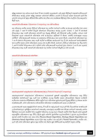 144
උසස් පෙළ ප ොරතුරු සන්නිපේදන ොක්ෂණය - ICT ගුරුවරුන්න සඳහො Facebook සමූහපයහි ප්‍රකොශනයකි.
ක්ුද්‍ර සකසන වල වේගය සෑම මොස 18 කට වරක්ම වදගුණවේ. වම් අනුව සිලිකන්න පතුරක් භොවිතවයන්න
ිර්මොණය කරනු ලෙන ක්ුද්‍ර සකසන වේගවත් කිරීමට යොවම් දී ඒවොවේ අධික තොපයක් ඇති වීම
වමන්නම තවදුරටත් කුඩො කිරීවම් සීමො සහිත ෙව ිසො නව තොක්ෂණ පිළිෙඳව සිතො ෙැලීමට විදයොඥයන්නට
සිදුවී ඇත.
පකොන්නටම් ෙරිගණක ( Quantum Computing ) හො එහි භොවි ය
අප එදිවනදො භොවිත කරන ඩිජිටල් පරිගණක වල භොවිත වන්නවන්න අංකිත සංඛයොක පද්ධතිය වන අතර
වම් අනුව 1 වහෝ 0 මගින්න විදුත් ස්පන්නධන ිරූපණය කරනු ලැවබ්. වරකට 1 වහෝ 0 පමණක්
ිරූපණය කළ හැකි පරිගණක පද්ධති වල දියුණු කිරීවම් යම් සීමොවක් දැකිය හැකිය. වමයට එක්
විසඳුමක් වලස වකොන්නටම් පරිගණක නම් සංකල්පය ඉදිරිපත් වී තිවබ්. වමහිදී පරමොණුක වයොදො
ගිමින්න පරිගණකවයහි මතකය හො සකසනය ිර්මොණය කර වගන තිවබ්. වකොන්නටම් පරිගණක වල
1 හො 0 එකවර ිරූපණය කළ හැකි ෙැවින්න සංකීර්ණ කොර්යයන්න වල දී එම කොර්යයන්න කොර්යක්ෂමව
කර ගැනීම සඳහො වමම පරිගණක වයොදො ගත හැකිව තිවබ්. සොමොනය ඩිජිටල් පරිගණක වල බිටු වක් (
1 වහෝ 0 මගින්න ිරූපණය වේ ) මගින්න දත්ත පරිගණවයහි තැන්නපත් වුවද එකවර 1 හො 0 යන වදකම
ිරූපණය කළ හැකි වකොන්නටම් පරිගණක වල භොවිත වන්නවන්න කියුබිටය නම් අගයයි.
පකොන්නටම් ෙරිගණකපේ ගමන්නමඟ
පසොබොදහපමන්න පෙළඹපවන ෙරිගණකකරණය (Natural Inspired Computing)
වසොෙොදහවමන්න වපළඹවවන පරිගණනය නැතවහොත් ප්‍රකෘති අනුවේරිත පරිගණනය යනු විවිධ
පොරිසරික තත්ත්වයන්න තුළ ඇති වන සංකීර්ණ ගැටලු විසඳීම සඳහො ස්වොභොවිකව සිදුවන සංසිද්ධි
හැසිවරන ආකොරය ිරීක්ෂණය කිරීම තුළින්න නව පරිගණක ක්‍රමවේදයන්න දියුණු කිරීමට උත්සොහ කරන
තොක්ෂණයකි. වමම පරිගණනය ස්වොභොවික පරිගණන තොක්ෂණයක් වලස ද හැඳින්නවේ.
උදොහරණයක් වලස කුහුඹුවන්නවේ ජනපද, මී මැසි හො කුරුල්ලන්න රංචු වැි ජීව විදයොත්මක කණ්ඩොයම්
උත්වත්ජකවලට ප්‍රතික්‍රියො කරන්නවන්න වකවස්ද, වතොරතුරු සැකසීම සහ තීරණ ගන්නවන්න වකවස්ද යන්නන
පිළිෙඳව අධයයන කරමින්න ඒවො ඇසුරින්න එදිවනදො ගැටලු වලට විසඳුම් වසවීම මින්න සිදුවේ.වමම ප්‍රකෘති
අනුවේරිත පරිගණනය තුළ විවිධ ශල්ප ක්‍රම වමන්නම ප්‍රවේික ඇල්වගොරිතම ( ප්‍රධොන ඇල්වගොරිතම
තුනක් වමහි දී භොවිත වන අතර ඒවො Physics-Based Algorithms, Biology-Based Algorithms සහ
chemistry-based algorithms වලස වර්ග කළ හැකිය ) හො පද්ධති ( Neural Network) ද භොවිත වේ.
දැන්න අපි වමම පරිගණන ක්‍රමය තුළ භොවිත වන ශල්ප ක්‍රම කිහිපයක් සැවකවින්න හඳුනො ගිමු.
 