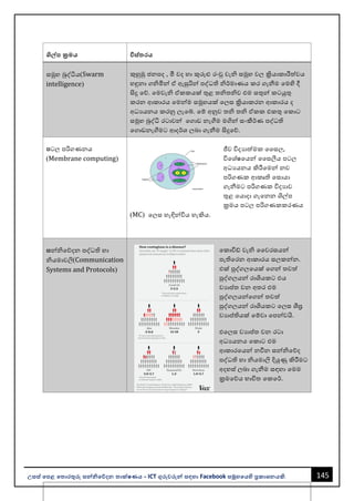 145
උසස් පෙළ ප ොරතුරු සන්නිපේදන ොක්ෂණය - ICT ගුරුවරුන්න සඳහො Facebook සමූහපයහි ප්‍රකොශනයකි.
ශිේෙ ක්‍රමය විස් රය
සමූහ බුද්ධිය(Swarm
intelligence)
කුහුඹු ජනපද , මී වද හො කුරුළු රංචු වැි සමූහ වල ක්‍රියොකොරීත්වය
හඳුනො ගිමින්න ඒ ඇසුරින්න පද්ධති ිර්මොණය කර ගැනීම වමහි දී
සිදු වේ. වමවැි ඒකකයක් තුළ තිතිව එම සතුන්න කටයුතු
කරන ආකොරය වමන්නම සමූහයක් වලස ක්‍රියොකරන ආකොරය ද
අධයයනය කරනු ලැවබ්. වම් අනුව ති ති ඒකක එකතු වකොට
සමූහ බුද්ධි රටොවන්න වගොඩ නැගීම මගින්න සංකීර්ණ පද්ධති
වගොඩනැගීමට ආදර්ශ ලෙො ගැනීම සිදුවේ.
ෙටල පරිගණනය
(Membrane computing)
ජීව විදයොත්මක වසල,
විවශ්ෂවයන්න වසලීය පටල
අධයයනය කිරීවමන්න නව
පරිගණක ආකෘති වසොයො
ගැනීමට පරිගණක විදයොව
තුළ වයොදො ගැවනන ශල්ප
ක්‍රමය පටල පරිගණකකරණය
(MC) වලස හැඳින්නවිය හැකිය.
සන්නිවේදන පද්ධති හො
ියමොවලි(Communication
Systems and Protocols)
වකොවිඩ් වැි වවරසයන්න
පැතිවරන ආකොරය සලකන්නන.
එක් පුද්ගලවයක් වගන්න තවත්
පුද්ගලයන්න රොශයකට එය
වයොප්තත වන අතර එම
පුද්ගලයන්නවගන්න තවත්
පුද්ගලයන්න රොශයකට වලස ශීඝ්‍ර
වයොප්තතියක් වම්වො වපන්නවයි.
එවලස වයොප්තත වන රටො
අධයයනය වකොට එම
ආකොරවයන්න නවීන සන්නිවේද
පද්ධති හො ියමොලි දියුණු කිරීමට
අදහස් ලෙො ගැනීම සඳහො වමම
ක්‍රමවේය භොවිත වකවර්.
 