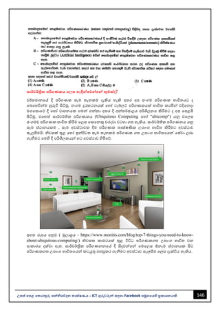 146
උසස් පෙළ ප ොරතුරු සන්නිපේදන ොක්ෂණය - ICT ගුරුවරුන්න සඳහො Facebook සමූහපයහි ප්‍රකොශනයකි.
සොර්වර්ික ෙරිගණකය ප ස හැඳින්නපවන්නපන්න කුමක්ද?
වර්තමොනවේ දී පරිගණක සෑම තැනකම දැකිය හැකි අතර අප ජංගම පරිගණක භොවිතයට ද
වෙවහවින්නම හුරුවී සිටිමු. ජංගම දුරකථනයක් වහෝ ටැබ්ලට් පරිගණකයක් භොවිත කරමින්න එදිවනදො
මගවතොවට් දී වහෝ වොහනයක ගමන්න ගන්නනො අතර දී අන්නතර්ජොලය පරිශීලනය කිරීමට ද අප වපළඹී
සිටිමු. එවහත් සොර්වර්තික පරිගණකය (Ubiquitous Computing වහෝ "ubicomp") යනු එවලස
ජංගමව පරිගණක භොවිත කිරීම වලස වකවනකු වරදවො වටහො ගත හැකිය. සොර්වර්තික පරිගණනය යනු
සෑම ස්ථොනයකම , සෑම අවස්ථොවක දීම පරිගණක තොක්ෂණික උපොංග භොවිත කිරීමට අවස්ථොව
සැලසීමයි. ිවසක් තුළ වහෝ ඉන්නපිටත සෑම තැනකම පරිගණක ගත උපොංග භොවිතවයන්න වස්වො ලෙො
ගැනීමට වමහි දී පරිශීලකයන්න හට අවස්ථොව හිමිවේ.
ඉහත රූපය අනුව ( මූලොශ්‍රය - https://www.monitis.com/blog/top-7-things-you-need-to-know-
about-ubiquitous-computing/) ිවසක කොමරයක් තුළ විවිධ පරිගණකගත උපොංග භොවිත වන
ආකොරය දක්වො ඇත. සොර්වර්ත්‍රික පරිගණනනවේ දී සිදුවන්නවන්න වමවලස ඕනෑම ස්ථොනයක සිට
පරිගණකගත උපොංග භොවිතවයන්න කටයුතු පහසුකර ගැනීමට අවස්ථොව සැලසීම වලස දැක්විය හැකිය.
 