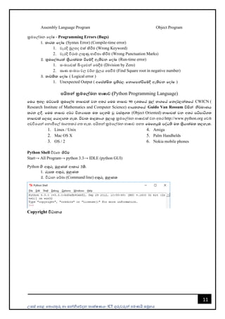 උසස් පෙළ ප ොරතුරු හො සන්නිපේදන ොක්ෂණය- ICT ගුරුවරුන්න ෙමණයි සමූහය
11
Assembly Language Program Object Program
ක්‍රමපල්ඛන පදෝෂ - Programming Errors (Bugs)
1' ldrl fodaI (Syntax Error) (Compile-time error)
1. වැරදි මූලෙද එක් කිරීම (Wrong Keyword)
2. වැරදි විරොම ලකුණු භොවි ො කිරීම (Wrong Punctuation Marks)
2' l%uf,aLhla l%shd;aul ùfï§ we;sjk fodaI (Run-time error)
1. සංඛයොවක් බිංදුපවන්න පබදීම (Division by Zero)
2. සෘණ සංඛයො වල වර්ග මූලය පසවීම (Find Square root in negative number)
3' ;d¾lsl fodaI ( Logical error )
1. Unexpected Output ( wfmalaIs; m%;sM, fkdfmkaùfï§ we;sjk fodaI )
පයිතන් ක්‍රමමේඛන භාෂාව (Python Programming Language)
fuh by, uÜgfï l%uf,aL NdIdjla jk w;r fuu NdIdj 90 oYlfha uq,a Nd.fha fko¾,ka;fha CWICN (
Research Institute of Mathematics and Computer Science) wdh;kfha Guido Van Rossum úiska ks¾udKh
lrk ,§' fuu NdIdj w¾: úkHdil u; mokï jQ jia;+.; (Object Oriented) NdIdjla jk w;r mámdá.;
NdIdjla f,io fhdod.; yel' újD; uDÿldx. uq,dY% ක්‍රමපල්ඛන භොෂොවක් වන අ ර http://www.python.org පවබ්
අඩවිපයන්න පනොමිපල් බොග කර ග හැක. ෙයි න්න ක්‍රමපල්ඛන භොෂොව ෙහ fufyhqï moaO;s u; l%shd;aul l,yel'
1. Linux / Unix
2. Mac OS X
3. OS / 2
4. Amiga
5. Palm Handhelds
6. Nokia mobile phones
Python Shell විවෘ lsÍu
Start→ All Program→ python 3.3→ IDLE (python GUI)
Python ys w;=re uqyqK;a wdldr 2ls'
1' rEml w;=re uqyqK;
2' විධොන පර්ඛො (Command line) w;=re uqyqK;
Copyright විධානය
 