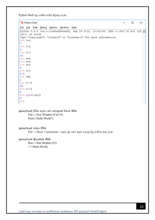 උසස් පෙළ ප ොරතුරු හො සන්නිපේදන ොක්ෂණය- ICT ගුරුවරුන්න ෙමණයි සමූහය
13
Python Shell තුල ගණි කර්ම සිදුකල හැක.
l%uf,aLhla ,sùu i`oyd kj f.dkqjla újD; lsÍu
File→ New Window (Ctrl+N)
Print (“Hello World”)
l%uf,aLhla .nvd lsÍu
File → Save→ (extension →.py) .py පහෝ .pyw පගොනු දිගු භොවි ො කළ හැක.
l%uf,aLhla l%shd;aul lsÍu
Run→ Run Module (F5)
>>>Hello World
 