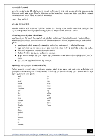 උසස් පෙළ ප ොරතුරු හො සන්නිපේදන ොක්ෂණය- ICT ගුරුවරුන්න ෙමණයි සමූහය
16
ldrl Í;s (Syntax)
l%uf,aL NdIdjla ldrl Í;s u`.ska l%uf,aL NdIdfõ we;s jHdlrK j,g wkqj ixfla; iïnkaO l,hq;= wdldrh
ks¾jpkh lrhs' fuu ldrl Í;sj,ska ks¾jpkh jkafka ixfla;j, jHqyhkaf.a ksrjoH;dj ms<sn`o muKla
jk w;r tAjdfha w¾:h ms<sn`o ie,ls,a,la fkdolajhs'
උදො:- Dog is a bird
Yíod¾: (Semantics)
fuu`.ska NdIdjl we;s jHdlrK jHqyhkag wkkH w¾: mjrkq ,efí' tu`.ska NdIdjlska iïmdokh l,
jevigyka l%shd;aul lsÍfï§ wkq.ukh l,hq;= p¾hdj Yíod¾: u`.ska ks¾jpkh flf¾'
පයිතන් හඳුන්වන (Python Identifiers)
හඳුන්නවනයක් යනු විචලයයක්, ිය යක්, ක්ලොස්, පමොඩියුල පහෝ ශ්‍රි යක් ( Variable, Constant, Function, Class,
Module ) හැඳින්නවීම සඳහො පයොදොගන්නනො නොමයකි. Identifier ks¾udKh lsÍfï§ wkq.ukh l,hq;= kS;S my;ska
±lafõ'
• y`ÿkajkhla bx.Sis NdIdfjys wlaIrhlska fyda යටි ඉර underscore ( _ ) u`.ska ±laúh hq;=h'
• m<uq wlaIrhg miq tk wlaIrh i`oyd by; wdldrfha wlaIr yd 0-9 jQ b,lalïo Ndú;d l, yelsh'
• ;sìh yels wkq,laIK ixLHdfõ iSudjla fkdue;'
• Python ys Ndú;d jk මූල mo Ndú;d l, fkdyel'
• bx.%Sis NdIdfõ Simple wl=re yd Capital wl=re tlsfklg fjkia wlaIr f,i i,lkq ,efí'(Mark ≠
mark)
• @, $, % hk wkq,laIK Ndú;d l, fkdyel'
Python uq, mo/අවුරුනු ෙද (Reserved Words)
Python NdIdfõo wfkla fndfyda mß.Kl NdIdj, fuka uq,mo f,i w¾: ±lajQ jpk ,ehsia;=jla fõ'
l%uf,aLk f.dvke.Sfï§ tu jpkj, Ndú;h tAjdfha wkqrEm w¾:hkag isÿl, hq;=h' python NdIdfõ we;s
uq,amo ,ehsia;=jla my; ±lafõ'
and
as
assert
break
class
continue
def
del
elif
else
except
exec
finally
for
from
global
if
import
in
is
lambda
not
or
pass
print
raise
return
try
while
with
yield
true
false
None
 