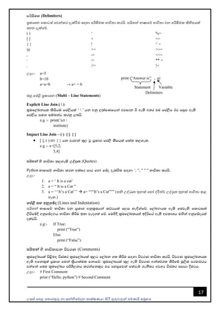 උසස් පෙළ ප ොරතුරු හො සන්නිපේදන ොක්ෂණය- ICT ගුරුවරුන්න ෙමණයි සමූහය
17
mරිiSul (Delimiters)
ප්‍රකොශන පකොටස් පවන්නකර දැක්වීම සඳහො ෙරිසීමක භොවි ො කරයි. ෙයි න්න භොෂොපේ භොවි ො වන ෙරිසීමක කිහිෙයක්
ෙහ දැක්පේ.
( )
[ ]
{ }
@
,
:
.
‘
=
!
+=
-=
/=
//=
%=
<=
^ =
>>=
<<=
** =
!=
උදො:- a=5
b=10
a=a+b → a+ = b
බහු පේළි ප්‍රකොශන (Multi – Line Statements)
Explicit Line Join (  )
l%uf,aLkhl lsishï fma,shla ‘  ’ hk wkq ,laIKfhka wjidk ù we;s w;r tu fma,Sh Bg miqj we;s
fma,sh iu`. iïnkaO lrkq ,nhs'
e.g :- print(‘ict 
institute)
Impact Line Join – ( ) [ ] { }
• [ ], ( ) yd { } hk jryka ;=, jQ m%ldY fma,S lSmhla fla; l,yel'
e.g :- x=[5,2,
3,4]
පයිතන් ys Ndú;d l,yels උද්දෘත (Quotes)
Python NdIdfõ Ndú;d lrk wlaIr mdG fyda fþo oelaùu i`oyd ‘, “, “ “ “ Ndú;d lrhs'
උදො:-
1. a = ‘ It is a cat’
2. a = “ It is a Cat ”
3. a = ‘‘‘It’s a Cat’’’ → a= “““It’s a Cat””” ( ි උද්ධෘ තුනක් පහෝ ද්විත්ව උද්දෘ තුනක් භොවි ො කළ
හැක.)
මේළි සහ අනුමේද (Lines and Indentation)
ෙයි න්න NdIdfõ Ndú;d jk m%ldY wkql%uhka lÜghla f,i ye`Èkafõ' f,aLනhl we;s fujeks fldgila
,sùfïÈ wkqfþoනh Ndú;d lsÍu b;d je`o.;a fõ' fuys§ l%uf,aLlhla bÈßfha we;s wjldYh u`.ska wkqfþohla
olajhs'
e.g:- If True:
print (“True”)
Else:
print (“False”)
පයිතන් ys Ndú;djk újrK (Comments)
l%uf,aLhla ms<sn`o úia;r l%uf,aLhla ;=,g f,aLk .; lsÍu i`oyd újrK Ndú;d lrhs' újrK l%uf,aLkhl
we;s wfkl=;a m%ldY fuka l%shd;aul fkdfõ' l%uf,aLhla ;=, we;s újrK wka;¾.; lsÍfï uQ,sl mrud¾:h
jkafka fuu l%uf,aLh mÍYS,kh lrkafkl=g th myiqfjka f;areï .ekSug wjYH úia;r imhd §ugh'
උදො:- # First Comment
print (“Hello, python”) # Second Comment
print (“Answer is” , a)
Statement Variable
Delimiters
 