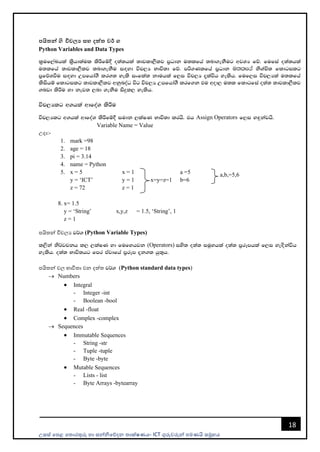 උසස් පෙළ ප ොරතුරු හො සන්නිපේදන ොක්ෂණය- ICT ගුරුවරුන්න ෙමණයි සමූහය
18
පයිතන් ys විචලය සහ දත්ත වර් ග
Python Variables and Data Types
l%uf,aLhla l%shd;aul lsÍfï§ o;a;hla ;djld,Slj m%Odk u;lfha ;nd.ekSug wjYH fõ' fufia o;a;hla
u;lfha ;djld,Slj ;nd.ekSu i`oyd úp,H Ndú;d fõ' mß.Klfha m%Odk u;lfha ksYaÑ; fldgilg
m%fõYùu i`oyd Wmfhda.S lr.; yels ixfla; kduhla f,i úp,H ±laúh yelsh' fuf,i úp,Hla u;lfha
lsishï fldgilg ;djld,Slj wkqnoaO úg úp,H Wmfhda.S lrf.k tu wod, u;l fldgfia o;a; ;djld,Slj
.nvd lsÍu yd kej; ,nd .ekSu isÿl, yelsh'
úp,Hlg w.hla wdfoaY lsÍu
úp,Hlg w.hla wdfoaY lsÍfï§ iudk ,laIK Ndú;d lrhs' th Assign Operators f,i y`ÿkajhs'
Variable Name = Value
උදො:-
1. mark =98
2. age = 18
3. pi = 3.14
4. name = Python
5. x = 5 x = 1 a =5
y = ‘ICT’ y = 1 x=y=z=1 b=6
z = 72 z = 1
8. x= 1.5
y = ‘String’ x,y,z = 1.5, ‘String’, 1
z = 1
ෙයි න්න විචලය j¾. (Python Variable Types)
l,ska ks¾jpkh l, ,laIK yd fufyhjk (Operators) iys; o;a; iuQyhla o;a; m%rEmhla f,i ye`oskaúh
yelsh' o;a; Ndú;hg fmr tAjdfha m%rEm ±k.; hq;=h'
ෙයි න්න වල භොවි ො වන දත් j¾. (Python standard data types)
→ Numbers
• Integral
- Integer -int
- Boolean -bool
• Real -float
• Complex -complex
→ Sequences
• Immutable Sequences
- String -str
- Tuple -tuple
- Byte -byte
• Mutable Sequences
- Lists - list
- Byte Arrays -bytearray
a,b,=5,6
 