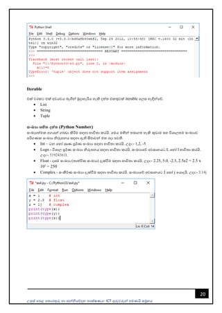 උසස් පෙළ ප ොරතුරු හො සන්නිපේදන ොක්ෂණය- ICT ගුරුවරුන්න ෙමණයි සමූහය
20
Iterable
එක් වරකට එක් අවයවය බැගින්න මුදොහැරිය හැකි දත් එකතුවක් iterable පලස හැඳින්නපේ.
• List
• String
• Tuple
සංඛයා සහිත දත්ත (Python Number)
සංඛයොත්මක අගයන්න ගබඩො කිරීම සඳහො භොවි ො කරයි. පමය මඟින්න බොග හැකි කුඩොම සහ විශොල ම සංඛයොව
ෙරිගණක සංඛයො ිරූෙනය සඳහො ඇති සීමොවන්න ම රදො ෙවතී.
• Int – ධන පහෝ සෘණ පූර්ණ සංඛයො සඳහො භොවි ො කරයි. උදො:- 1,2, -5
• Logn - විශොල පූර්ණ සංඛයො ිරූෙනය සඳහො භොවි ො කරයි. සංඛයොපේ අවසොනයට L පහෝ l භොවි ො කරයි.
උදො:- 51924361L
• Float - දශම සංඛයො ( ොත්වික සංඛයො) දැක්වීම සඳහො භොවි ො කරයි. උදො:- 2.25, 5.0, -2.3, 2.5e2 = 2.5 x
102
= 250
• Complex - සංකීර්ණ සංඛයො දැක්වීම සඳහො භොවි ො කරයි. සංඛයොපේ අවසොනයට J පහෝ j පයොදයි. උදො:- 3.14j
 