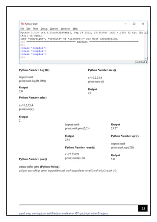උසස් පෙළ ප ොරතුරු හො සන්නිපේදන ොක්ෂණය- ICT ගුරුවරුන්න ෙමණයි සමූහය
23
Python Number Log10()
import math
print(math.log10(100))
Output
2.0
Python Number max()
x=10,2,25,4
print(max(x))
Output
25
Python Number min()
x=10,2,25,4
print(min(x))
Output
2
Python Number pow()
import math
print(math.pow(5,2))
Output
25.0
Python Number round()
x=25.25678
print(round(x,2))
Output
25.27
Python Number sqrt()
import math
print(math.sqrt(25))
Output
5.0
අක්ෂර සහිත දත්ත (Python String)
උද්දෘ තුල දක්වනු ලබන අනුලක්ෂණයක් පහෝ අනුලක්ෂණ කොණ්ඩයක් පමයට අයත් පේ.
 