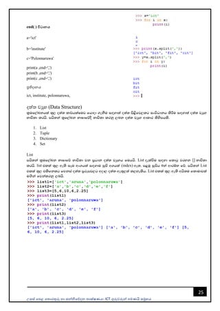 උසස් පෙළ ප ොරතුරු හො සන්නිපේදන ොක්ෂණය- ICT ගුරුවරුන්න ෙමණයි සමූහය
25
end( ) විධානය
a='ict'
b='institute'
c='Polonnaruwa'
print(a ,end=',')
print(b ,end=',')
print(c ,end=',')
ප්‍රතිදොනය
ict, institute, polonnaruwa,
දත් වුහ (Data Structure)
l%uf,aLkhla ;=, o;a; ld¾hlaIuj fhdod .ekSu i`oyd;a o;a; ms<sfj,lg ixúOdkh lsÍu i`oyd;a o;a; jHQy
Ndú;d lrhs' mhs;ka l%f,aLk NdIdfõoS Ndú;d lrkq ,nk o;a; jHQy wdldr lsysmhls'
1. List
2. Tuple
3. Dictionary
4. Set
List
mhs;ka l%uf,aLk NdIdfõ Ndú;d jk m%Odk o;a; jHqyh fuhhs' List oelaùu i`oyd fldgq jryk [] Ndú;d
lrhs' list tlla ;=, we;s iEu wx.hla i`oydu iqÑ w.hla (index) we;' m<uq iqÑh 0ka wdrïN fõ' mhs;ka List
tlla ;=, tlsfklg fjkia o;a; m%rEmj,g wod, o;a; we;=,;a l,yelsh' List tlla ;=, we;s whs;u fldudjla
u`.ska fjkalrkq ,nhs'
 