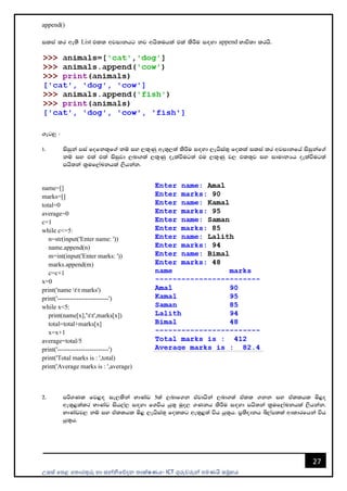 උසස් පෙළ ප ොරතුරු හො සන්නිපේදන ොක්ෂණය- ICT ගුරුවරුන්න ෙමණයි සමූහය
27
append()
ilia lr we;s List tll wjidkhg kj whs;uhla tla lsÍu i`oyd append Ndú;d lrhs'
.eg¨ (
1' isiqka mia fofkl=f.a kï iy ,l=Kq we;=,;a lsÍu i`oyd ,ehsia;= folla ilia lr wjidkfha isiqkaf.a
kï iy tla tla isiqjd ,nd.;a ,l=Kq oelaùug;a tu ,l=Kq j, tl;=j iy idudkHh oelaùug;a
mhs;ka l%uf,aLkhla ,shkak'
name=[]
marks=[]
total=0
average=0
c=1
while c<=5:
n=str(input('Enter name: '))
name.append(n)
m=int(input('Enter marks: '))
marks.append(m)
c=c+1
x=0
print('name tt marks')
print('------------------------')
while x<5:
print(name[x],'tt',marks[x])
total=total+marks[x]
x=x+1
average=total/5
print('------------------------')
print('Total marks is : ',total)
print('Average marks is : ',average)
2' mß.Kl fj<`o ie,lska NdKav 5la ,ndf.k tajdhska ,nd.;a tall .kk iy tallhl ñ<o
we;=<;alr NdKAv ish,a, i`oyd f.úh hq;= uqo, .Kkh lsÍu i`oyd mhs;ka l%uf,aLkhla ,shkak'
NdKavj, kï iy tallhl ñ< ,ehsia;+ follg we;=<;a úh hq;=h' m%;sodkh ì,am;la wdldrfhka úh
hq;=h'
 