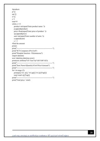 උසස් පෙළ ප ොරතුරු හො සන්නිපේදන ොක්ෂණය- ICT ගුරුවරුන්න ෙමණයි සමූහය
28
#products
p=[]
up=[]
u=[]
c=1
total=0
while c<=5:
product=str(input('Enter product name: '))
p.append(product)
price=float(input('Enter price of product: '))
up.append(price)
unit=int(input('Enter number of units: '))
u.append(unit)
c+=1
#find the amount
print()
print("----------------------------------------------------------")
print("ICT Computers (Pvt) Ltd")
print("Hospital Junction - Polonnaruwa")
import datetime
now=datetime.datetime.now()
print(now.strftime('%Y-%m-%d %H:%M:%S'))
print("----------------------------------------------------------")
print("Item NametQuentitytUnit PricetAmount")
print("----------------------------------------------------------")
for i in range (5):
print(p[i],'tt', u[i], 'tt',up[i],'tt',u[i]*up[i])
total=total+u[i]*up[i]
print("----------------------------------------------------------")
print('Total price: ',total)
 