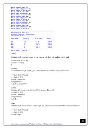 උසස් පෙළ ප ොරතුරු හො සන්නිපේදන ොක්ෂණය- ICT ගුරුවරුන්න ෙමණයි සමූහය
29
count()
List tll we;s wjhjhla fldmuK jdr .Kkla fhoS ;sfí oehs fiùug Ndú;d lrhs'
>>> list1=['a','b','a','c','a']
>>> list1.count('a')
3
extend()
fjk;a List tll we;s whs;u oekg mj;sk List tllg tla lsÍu i`oyd Ndú;d lrhs'
>>> list1=['a','b','a','c','a']
>>> list2=[1,2,3]
>>> list2.extend(list1)
>>> print(list2)
[1, 2, 3, 'a', 'b', 'a', 'c', 'a']
insert()
List tll iqÑ wxlh wkqj whs;u tla lsÍu i`oyd Ndú;d lrhs'
>>> list2=[1,2,3]
>>> list2.insert(0,5)
>>> print(list2)
[5, 1, 2, 3]
pop()
List tll we;s wjidk whs;uh fyda ,ndÿka iqÑ w.hg wod, whs;uh bj;a lsÍu i`oyd Ndú;d lrhs'
>>> list1=['a','b','a','c','a']
>>> list2=[1,2,3]
>>> list1.pop()
 