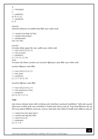 උසස් පෙළ ප ොරතුරු හො සන්නිපේදන ොක්ෂණය- ICT ගුරුවරුන්න ෙමණයි සමූහය
30
'a'
>>> list2.pop(1)
2
>>> print(list1)
['a', 'b', 'a', 'c']
>>> print(list2)
[1, 3]
remove()
f;dard.;a whs;uhla List tllska bj;a lsÍu i`oyd Ndú;d lrhs'
>>> animals=['cat','dog','rat','bat']
>>> animals.remove('dog')
>>> print(animals)
['cat', 'rat', 'bat']
reverse()
List tll whs;u ol=fKa isg jug oelaùu i`oyd Ndú;d lrhs'
>>> list1=[10,2,5,15,12,1,7]
>>> list1.reverse()
>>> print(list1)
[7, 1, 12, 15, 5, 2, 10]
sort()
List tll we;s whs;u wdfrdayk fyda wjfrdayk ms<sfj,lg ilia lsÍu i`oyd Ndú;d lrhs'
wdfrdayk ms<sfj,g ilia lsÍu'
>>> list1=[10,2,5,15,12,1,7]
>>> list1.sort()
>>> print(list1)
[1, 2, 5, 7, 10, 12, 15]
wjfrdayk ms<sfj,g ilia lsÍu'
>>> list1=[10,2,5,15,12,1,7]
>>> list1.sort(reverse=True)
>>> print(list1)
[15, 12, 10, 7, 5, 2, 1]
Tuple
fuu j¾.fha o;a;hla fldud j,ska fjkalrkq ,nk mámdá.; w.hkaf.ka iukaú;fõ' Tuple o;a; jHqyhla
iEoSu i`oyd () Ndú;d lrhs' fuh immutable yd iterable o;a; j¾.hg wh;a fõ' Tuple tlla ks¾udKh l, miq
tys wvx.= o;a;hka lsisúgl fjkia l, fkdyel' tuple tll o;a; whs;u list tlloS fuka mßYS,kh l,yel'
>>> school=('rcc','tmv','gmv','pmv')
>>> animal=('cat','dog','bat','fish')
>>> num=(5,3,2,1,4)
>>> print(num)
(5, 3, 2, 1, 4)
 