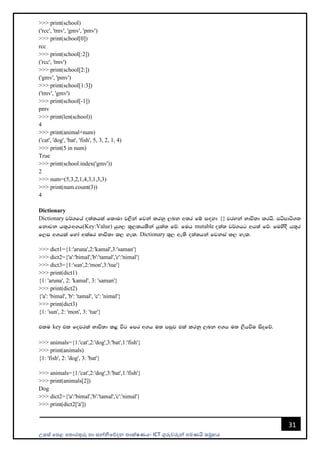උසස් පෙළ ප ොරතුරු හො සන්නිපේදන ොක්ෂණය- ICT ගුරුවරුන්න ෙමණයි සමූහය
31
>>> print(school)
('rcc', 'tmv', 'gmv', 'pmv')
>>> print(school[0])
rcc
>>> print(school[:2])
('rcc', 'tmv')
>>> print(school[2:])
('gmv', 'pmv')
>>> print(school[1:3])
('tmv', 'gmv')
>>> print(school[-1])
pmv
>>> print(len(school))
4
>>> print(animal+num)
('cat', 'dog', 'bat', 'fish', 5, 3, 2, 1, 4)
>>> print(5 in num)
True
>>> print(school.index('gmv'))
2
>>> num=(5,3,2,1,4,3,1,3,3)
>>> print(num.count(3))
4
Dictionary
Dictionary j¾.fha o;a;hla fldud j,ska fjka lrkq ,nk w;r fï i`oyd {} jryka Ndú;d lrhs' mámdá.;
fkdjk h;=r(w.h(Key:Value) hq., l=,lhlska hqla; fõ' fuh mutable o;a; j¾.hg wh;a fõ' fuysoS h;=r
f,i w.hla fyda wlaIr Ndú;d l, yel' Dictionary ;=, we;s o;a;hka fjkia l, yel'
>>> dict1={1:'aruna',2:'kamal',3:'saman'}
>>> dict2={'a':'bimal','b':'tamal','c':'nimal'}
>>> dict3={1:'sun',2:'mon',3:'tue'}
>>> print(dict1)
{1: 'aruna', 2: 'kamal', 3: 'saman'}
>>> print(dict2)
{'a': 'bimal', 'b': 'tamal', 'c': 'nimal'}
>>> print(dict3)
{1: 'sun', 2: 'mon', 3: 'tue'}
tlu key tl fojrla Ndú;d l< úg fmr w.h u; miqj tla lrkq ,nk w.h u; ,shùu isÿfõ'
>>> animals={1:'cat',2:'dog',3:'bat',1:'fish'}
>>> print(animals)
{1: 'fish', 2: 'dog', 3: 'bat'}
>>> animals={1:'cat',2:'dog',3:'bat',1:'fish'}
>>> print(animals[2])
Dog
>>> dict2={'a':'bimal','b':'tamal','c':'nimal'}
>>> print(dict2['a'])
 