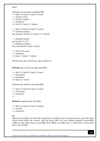 උසස් පෙළ ප ොරතුරු හො සන්නිපේදන ොක්ෂණය- ICT ගුරුවරුන්න ෙමණයි සමූහය
32
Bimal
Dictionary j, jákdlï hdj;ald,Sk lsÍu
>>> dict2={'a':'bimal','b':'tamal','c':'nimal'}
>>> dict2['a']='sunil'
>>> dict2['c']='tharidu'
>>> print(dict2)
{'a': 'sunil', 'b': 'tamal', 'c': 'tharidu'}
>>> dict2={'a':'bimal','b':'tamal','c':'nimal'}
>>> print(dict2.items())
dict_items([('a', 'bimal'), ('b', 'tamal'), ('c', 'nimal')])
>>> print(dict2.keys())
dict_keys(['a', 'b', 'c'])
>>> print(dict2.values())
dict_values(['bimal', 'tamal', 'nimal'])
>>> dict3=dict1.copy()
>>> print(dict3)
{1: 'aruna', 2: 'kamal', 3: 'saman'}
Dictionary j, iqÑ fkdue;s w;r h;=re mukla we;'
Dictionary ;=, we;s tla tla h;=re bj;a lsÍu'
>>> dict2={'a':'bimal','b':'tamal','c':'nimal'}
>>> del dict2['a']
>>> print(dict2)
{'b': 'tamal', 'c': 'nimal'}
Dictionary ;=, we;s ish¨ o;a; bj;a lsÍu'
>>> dict2={'a':'bimal','b':'tamal','c':'nimal'}
>>> dict2.clear()
>>> print(dict2)
{}
Dictionary iïmQ¾Kfhkau bj;a lsÍu'
>>> dict2={'a':'bimal','b':'tamal','c':'nimal'}
>>> del dict2
>>> print(dict2)
Set
mhs;ka NdIdfõ Ndú;d jk ;j;a o;a; j¾.hls' fuh mámdá.; fkdjk o;a; m%rEmhla jk w;r tlu o;a;h
keje; keje; Ndú;d l, fkdyel' fuys we;s m%Odk jdish kï wjYH o;a;hla myiqfjka fidhd.ekSug
yelsùu yd tlu o;a;h keje; keje; ;Sîu j,ld ;sîuhs' set oelaùu i`oyd {} Ndú;d lrhs' set o;a; j¾.h
m%Odk wdldr folls'
 