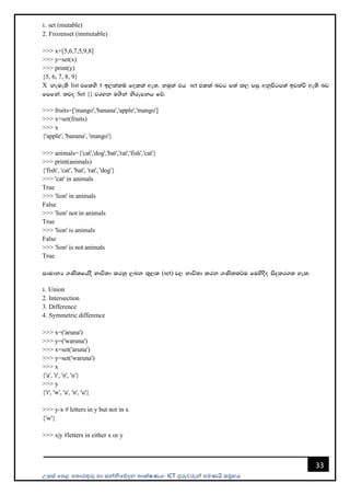 උසස් පෙළ ප ොරතුරු හො සන්නිපේදන ොක්ෂණය- ICT ගුරුවරුන්න ෙමණයි සමූහය
33
1' set (mutable)
2. Frozenset (immutable)
>>> x=[5,6,7,5,9,8]
>>> y=set(x)
>>> print(y)
{5, 6, 7, 8, 9}
X keue;s list tflys 5 b,lalï folla we;' kuq;a th set tlla njg m;a l, miq wkqmsgm;a bj;aù we;s nj
fmfka' ;jo Set {} jryk u.ska ksrEmkh fõ'
>>> fruits=['mango','banana','apple','mango']
>>> x=set(fruits)
>>> x
{'apple', 'banana', 'mango'}
>>> animals={'cat','dog','bat','rat','fish','cat'}
>>> print(animals)
{'fish', 'cat', 'bat', 'rat', 'dog'}
>>> 'cat' in animals
True
>>> 'lion' in animals
False
>>> 'lion' not in animals
True
>>> 'lion' is animals
False
>>> 'lion' is not animals
True
idudkH .Ks;fhaoS Ndú;d lrkq ,nk l=,l (set) j, Ndú;d lrk .Ks;l¾u fuysoSo isÿlr.; yel'
1' Union
2. Intersection
3. Difference
4. Symmetric difference
>>> x=('aruna')
>>> y=('waruna')
>>> x=set('aruna')
>>> y=set('waruna')
>>> x
{'a', 'r', 'n', 'u'}
>>> y
{'r', 'w', 'a', 'n', 'u'}
>>> y-x # letters in y but not in x
{'w'}
>>> x|y #letters in either x or y
 