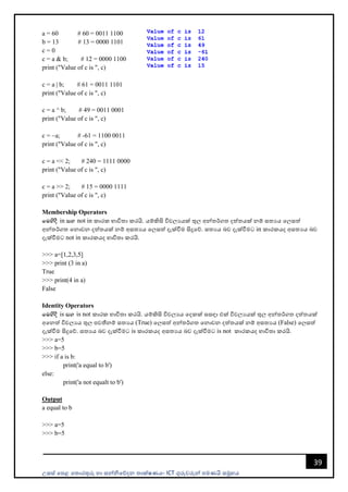 උසස් පෙළ ප ොරතුරු හො සන්නිපේදන ොක්ෂණය- ICT ගුරුවරුන්න ෙමණයි සමූහය
39
a = 60 # 60 = 0011 1100
b = 13 # 13 = 0000 1101
c = 0
c = a & b; # 12 = 0000 1100
print ("Value of c is ", c)
c = a | b; # 61 = 0011 1101
print ("Value of c is ", c)
c = a ^ b; # 49 = 0011 0001
print ("Value of c is ", c)
c = ~a; # -61 = 1100 0011
print ("Value of c is ", c)
c = a << 2; # 240 = 1111 0000
print ("Value of c is ", c)
c = a >> 2; # 15 = 0000 1111
print ("Value of c is ", c)
Membership Operators
fuysoS in iy not in කොරක භොවි ො කරයි. යම්කිසි විචලයයක් තුල අන්න ර්ග දත් යක් නම් ස යය පලසත්
අන්න ර්ග පනොවන දත් යක් නම් අස යය පලසත් දැක්වීම සිදුපේ. ස යය බව දැක්වීමට in කොරකයද අස යය බව
දැක්වීමට not in කොරකයද භොවි ො කරයි.
>>> a=[1,2,3,5]
>>> print (3 in a)
True
>>> print(4 in a)
False
Identity Operators
fuysoS is iy is not කොරක භොවි ො කරයි. යම්කිසි විචලයය පදකක් සසඳො එක් විචලයයක් තුල අන්න ර්ග දත් යක්
අපනත් විචලයය තුල ෙවතීනම් ස යය (True) පලසත් අන්න ර්ග පනොවන දත් යක් නම් අස යය (False) පලසත්
දැක්වීම සිදුපේ. ස යය බව දැක්වීමට is කොරකයද අස යය බව දැක්වීමට is not කොරකයද භොවි ො කරයි.
>>> a=5
>>> b=5
>>> if a is b:
print('a equal to b')
else:
print('a not equalt to b')
Output
a equal to b
>>> a=5
>>> b=5
 