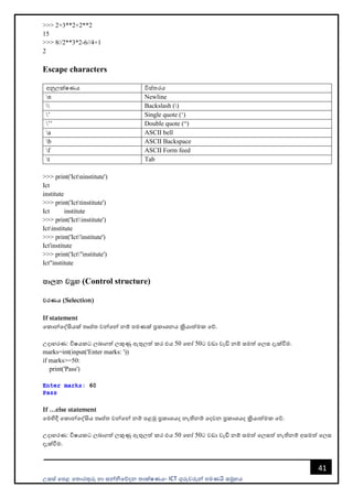 උසස් පෙළ ප ොරතුරු හො සන්නිපේදන ොක්ෂණය- ICT ගුරුවරුන්න ෙමණයි සමූහය
41
>>> 2+3**2+2**2
15
>>> 8//2**3*2-6//4+1
2
Escape characters
අනුලක්ෂණය විස් රය
n Newline
 Backslash ()
’ Single quote (‘)
’’ Double quote (“)
a ASCII bell
b ASCII Backspace
f ASCII Form feed
t Tab
>>> print('Ictninstitute')
Ict
institute
>>> print('Icttinstitute')
Ict institute
>>> print('Ictinstitute')
Ictinstitute
>>> print('Ict'institute')
Ict'institute
>>> print('Ict"institute')
Ict"institute
පාලන වූහ (Control structure)
වරණය (Selection)
If statement
පකොන්නපද්සියක් ෘේ වන්නපන්න නම් ෙමණක් ප්‍රකොශනය ක්‍රියොත්මක පේ.
උදොහරණ: විෂයකට ලබොගත් ලකුණු ඇතුලත් කර එය 50 පහෝ 50ට වඩො වැඩි නම් සමත් පලස දැක්වීම.
marks=int(input('Enter marks: '))
if marks>=50:
print('Pass')
If …else statement
පමහිදී පකොන්නපද්සිය ෘේ වන්නපන්න නම් ෙළමු ප්‍රකොශයද නැතිනම් පදවන ප්‍රකොශයද ක්‍රියොත්මක පේ.
උදොහරණ: විෂයකට ලබොගත් ලකුණු ඇතුලත් කර එය 50 පහෝ 50ට වඩො වැඩි නම් සමත් පලසත් නැතිනම් අසමත් පලස
දැක්වීම.
 