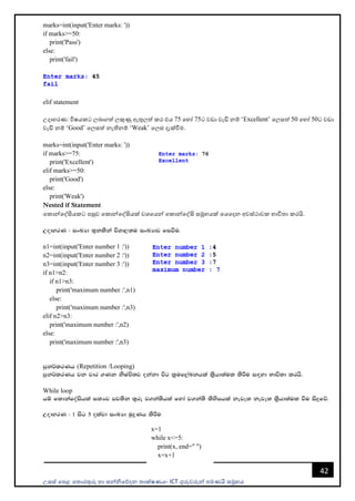 උසස් පෙළ ප ොරතුරු හො සන්නිපේදන ොක්ෂණය- ICT ගුරුවරුන්න ෙමණයි සමූහය
42
marks=int(input('Enter marks: '))
if marks>=50:
print('Pass')
else:
print('fail')
elif statement
උදොහරණ: විෂයකට ලබොගත් ලකුණු ඇතුලත් කර එය 75 පහෝ 75ට වඩො වැඩි නම් ‘Excellent’ පලසත් 50 පහෝ 50ට වඩො
වැඩි නම් ‘Good’ පලසත් නැතිනම් ‘Weak’ පලස දැක්වීම.
marks=int(input('Enter marks: '))
if marks>=75:
print('Excellent')
elif marks>=50:
print('Good')
else:
print('Weak')
Nested if Statement
පකොන්නපද්සියකට ෙසුව පකොන්නපද්සියක් වශපයන්න පකොන්නපද්සි සමූහයක් පයපදන අවස්ථොවක භොවි ො කරයි.
WodyrK ( ixLHd ;=klska úYd,;u ixLHdj fiùu'
n1=int(input('Enter number 1 :'))
n2=int(input('Enter number 2 :'))
n3=int(input('Enter number 3 :'))
if n1>n2:
if n1>n3:
print('maximum number :',n1)
else:
print('maximum number :',n3)
elif n2>n3:
print('maximum number :',n2)
else:
print('maximum number :',n3)
mqk¾lrKh (Repetition /Looping)
mqk¾lrKh jk jdr .Kk ksIaÑ;j okakd úg l%uf,aLkhla ls%hd;aul lsÍu i`oyd Ndú;d lrhs'
While loop
hï fldkafoaishla i;Hj mj;sk ;=re j.ka;shla fyda j.ka;s lsysmhla keje; keje; ls%hd;aul ùu isÿfõ'
WodyrK ( 1 isg 5 olajd ixLHd uqøKh lsÍu
x=1
while x<=5:
print(x, end=" ")
x=x+1
 