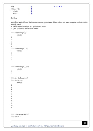 උසස් පෙළ ප ොරතුරු හො සන්නිපේදන ොක්ෂණය- ICT ගුරුවරුන්න ෙමණයි සමූහය
43
x=1
while x<=5:
print(x)
x=x+1
For loop
j.ka;shla fyda lsysmhla ksIaÑ; jdr .Kkla mqk¾lrKh lsÍug Ndú;d fõ' fuh fhdod.; yelafla wjia:d
folloS muks'
1' hïlsis ixLHd mrdihla ;=, mqk¾lrKh i`oyd
2' o;a; ,ehsia;=jla Ndú;d lsÍu i`oyd
>>> for x in range(5):
print(x)
0
1
2
3
4
>>> for x in range(1,5):
print(x)
1
2
3
4
>>> for x in range(1,5,2):
print(x)
1
3
>>> city='polonnaruwa'
>>> for i in city:
print(i)
p
o
l
o
n
n
a
r
u
w
a
>>> x=['a','aruna','ict',5,2]
>>> for i in x:
 
