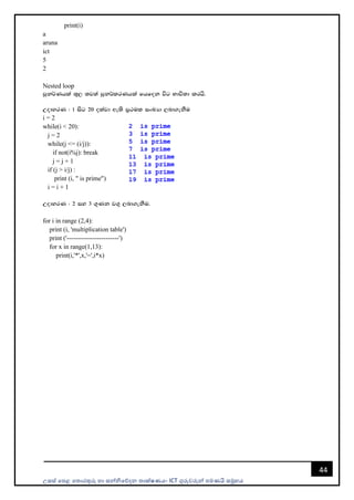 උසස් පෙළ ප ොරතුරු හො සන්නිපේදන ොක්ෂණය- ICT ගුරුවරුන්න ෙමණයි සමූහය
44
print(i)
a
aruna
ict
5
2
Nested loop
mqk¾Khla ;=, ;j;a mqk¾lrKhla fhfok úg Ndú;d lrhs'
WodyrK ( 1 isg 20 olajd we;s m%:ul ixLHd ,nd.ekSu
i = 2
while(i < 20):
j = 2
while(j <= (i/j)):
if not(i%j): break
j = j + 1
if (j > i/j) :
print (i, " is prime")
i = i + 1
WodyrK ( 2 iy 3 .=Kk j.= ,nd.ekSu'
for i in range (2,4):
print (i, 'multiplication table')
print ('------------------------')
for x in range(1,13):
print(i,'*',x,'=',i*x)
 