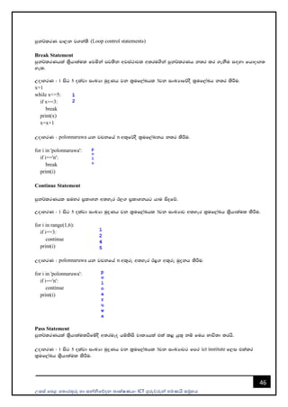 උසස් පෙළ ප ොරතුරු හො සන්නිපේදන ොක්ෂණය- ICT ගුරුවරුන්න ෙමණයි සමූහය
46
mqk¾lrK md,k j.ka;s (Loop control statements)
Break Statement
mqk¾lrKhla ls%hd;aul fjñka mj;sk wjia:djl w;ru.ska mqk¾lrKh k;r lr .ekSu i`oyd fhdod.;
yel'
WodyrK ( 1 isg 5 olajd ixLHd uqøKh jk l%uf,aLhl 3jk ixLHdfõoS l%uf,aLh k;r lsÍu'
x=1
while x<=5:
if x==3:
break
print(x)
x=x+1
WodyrK ( polonnaruwa hk jpkfha n wl=f¾oS l%uf,aLkh k;r lsÍu'
for i in 'polonnaruwa':
if i=='n':
break
print(i)
Continue Statement
mqk¾lrKhl iuyr m%ldYk w;yer B,. m%ldYkhg hdu isÿfõ'
WodyrK ( 1 isg 5 olajd ixLHd uqøKh jk l%uf,aLhl 3jk ixLHdj w;yer l%uf,aLh ls%hd;aul lsÍu'
for i in range(1,6):
if i==3:
continue
print(i)
WodyrK ( polonnaruwa hk jpkfha n wl=re w;yer B<. wl=re uqøkh lsÍu'
for i in 'polonnaruwa':
if i=='n':
continue
print(i)
Pass Statement
mqk¾lrKhla ls%hd;aulùfïoS w;rueo hïlsis jdlHhla tla l< hq;= kï fuh Ndú;d lrhs'
WodyrK ( 1 isg 5 olajd ixLHd uqøKh jk l%uf,aLhl 3jk ixLHdjg fmr ict institute f,i tlalr
l%uf,aLh ls%hd;aul lsÍu'
 
